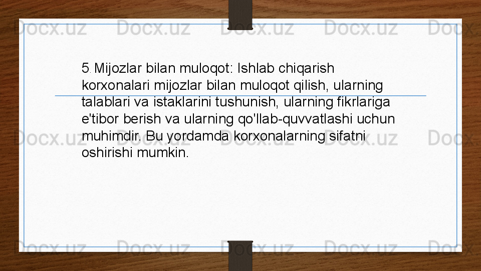 5 .  Mijozlar bilan muloqot: Ishlab chiqarish 
korxonalari mijozlar bilan muloqot qilish, ularning 
talablari va istaklarini tushunish, ularning fikrlariga 
e'tibor berish va ularning qo'llab-quvvatlashi uchun 
muhimdir. Bu yordamda korxonalarning sifatni 
oshirishi mumkin.