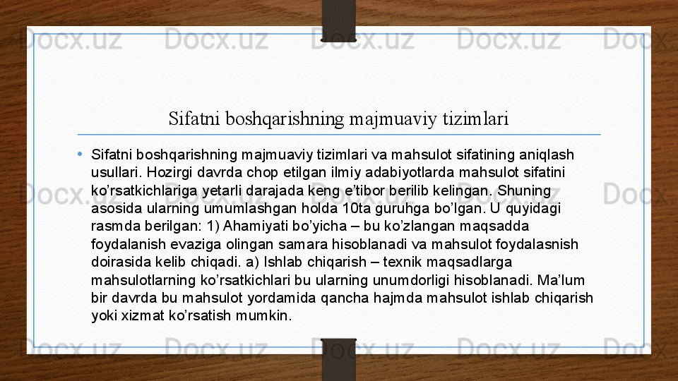 Sifatni boshqarishning majmuaviy tizimlari
•
Sifatni boshqarishning majmuaviy tizimlari va mahsulot sifatining aniqlash 
usullari. Hozirgi davrda chop etilgan ilmiy adabiyotlarda mahsulot sifatini 
ko’rsatkichlariga yetarli darajada keng e’tibor berilib kelingan. Shuning 
asosida ularning umumlashgan holda 10ta guruhga bo’lgan. U quyidagi 
rasmda berilgan: 1) Ahamiyati bo’yicha – bu ko’zlangan maqsadda 
foydalanish evaziga olingan samara hisoblanadi va mahsulot foydalasnish 
doirasida kelib chiqadi. a) Ishlab chiqarish – texnik maqsadlarga 
mahsulotlarning ko’rsatkichlari bu ularning unumdorligi hisoblanadi. Ma’lum 
bir davrda bu mahsulot yordamida qancha hajmda mahsulot ishlab chiqarish 
yoki xizmat ko’rsatish mumkin.  