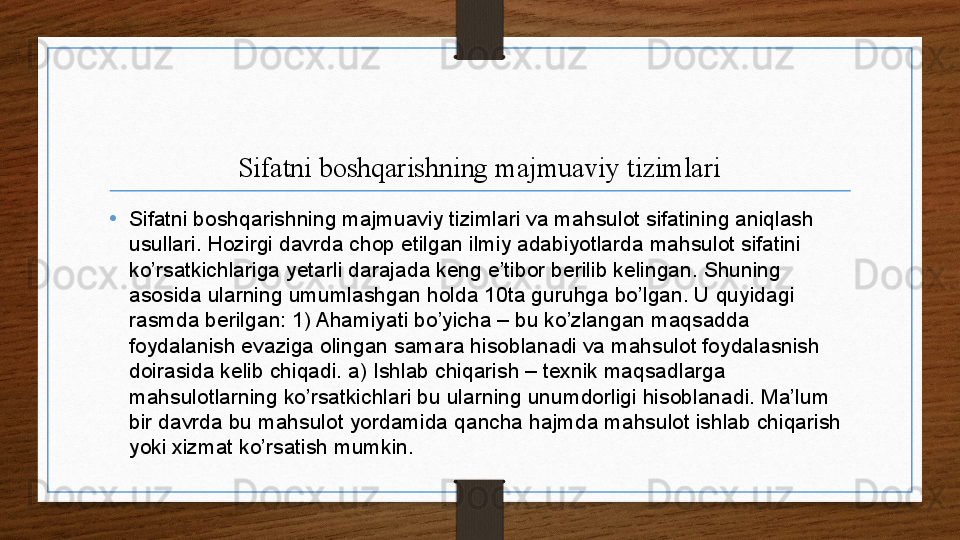 Sifatni boshqarishning majmuaviy tizimlari
•
Sifatni boshqarishning majmuaviy tizimlari va mahsulot sifatining aniqlash 
usullari. Hozirgi davrda chop etilgan ilmiy adabiyotlarda mahsulot sifatini 
ko’rsatkichlariga yetarli darajada keng e’tibor berilib kelingan. Shuning 
asosida ularning umumlashgan holda 10ta guruhga bo’lgan. U quyidagi 
rasmda berilgan: 1) Ahamiyati bo’yicha – bu ko’zlangan maqsadda 
foydalanish evaziga olingan samara hisoblanadi va mahsulot foydalasnish 
doirasida kelib chiqadi. a) Ishlab chiqarish – texnik maqsadlarga 
mahsulotlarning ko’rsatkichlari bu ularning unumdorligi hisoblanadi. Ma’lum 
bir davrda bu mahsulot yordamida qancha hajmda mahsulot ishlab chiqarish 
yoki xizmat ko’rsatish mumkin.