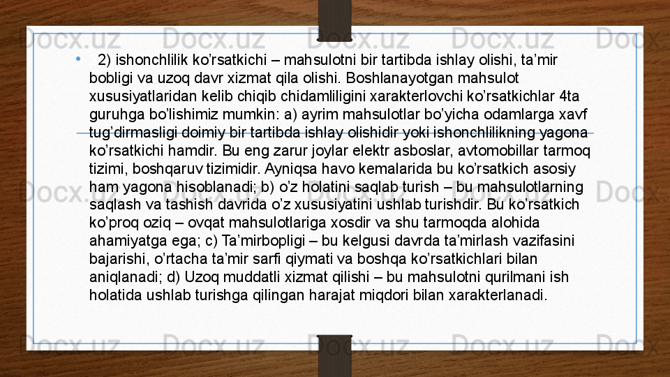 •
2 2) ishonchlilik ko’rsatkichi – mahsulotni bir tartibda ishlay olishi, ta’mir 
bobligi va uzoq davr xizmat qila olishi. Boshlanayotgan mahsulot 
xususiyatlaridan kelib chiqib chidamliligini xarakterlovchi ko’rsatkichlar 4ta 
guruhga bo’lishimiz mumkin: a) ayrim mahsulotlar bo’yicha odamlarga xavf 
tug’dirmasligi doimiy bir tartibda ishlay olishidir yoki ishonchlilikning yagona 
ko’rsatkichi hamdir. Bu eng zarur joylar elektr asboslar, avtomobillar tarmoq 
tizimi, boshqaruv tizimidir. Ayniqsa havo kemalarida bu ko’rsatkich asosiy 
ham yagona hisoblanadi; b) o’z holatini saqlab turish – bu mahsulotlarning 
saqlash va tashish davrida o’z xususiyatini ushlab turishdir. Bu ko’rsatkich 
ko’proq oziq – ovqat mahsulotlariga xosdir va shu tarmoqda alohida 
ahamiyatga ega; c) Ta’mirbopligi – bu kelgusi davrda ta’mirlash vazifasini 
bajarishi, o’rtacha ta’mir sarfi qiymati va boshqa ko’rsatkichlari bilan 
aniqlanadi; d) Uzoq muddatli xizmat qilishi – bu mahsulotni qurilmani ish 
holatida ushlab turishga qilingan harajat miqdori bilan xarakterlanadi. 