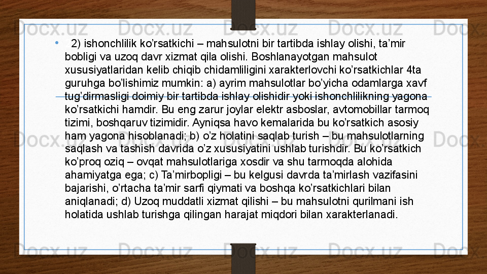 •
2 2) ishonchlilik ko’rsatkichi – mahsulotni bir tartibda ishlay olishi, ta’mir 
bobligi va uzoq davr xizmat qila olishi. Boshlanayotgan mahsulot 
xususiyatlaridan kelib chiqib chidamliligini xarakterlovchi ko’rsatkichlar 4ta 
guruhga bo’lishimiz mumkin: a) ayrim mahsulotlar bo’yicha odamlarga xavf 
tug’dirmasligi doimiy bir tartibda ishlay olishidir yoki ishonchlilikning yagona 
ko’rsatkichi hamdir. Bu eng zarur joylar elektr asboslar, avtomobillar tarmoq 
tizimi, boshqaruv tizimidir. Ayniqsa havo kemalarida bu ko’rsatkich asosiy 
ham yagona hisoblanadi; b) o’z holatini saqlab turish – bu mahsulotlarning 
saqlash va tashish davrida o’z xususiyatini ushlab turishdir. Bu ko’rsatkich 
ko’proq oziq – ovqat mahsulotlariga xosdir va shu tarmoqda alohida 
ahamiyatga ega; c) Ta’mirbopligi – bu kelgusi davrda ta’mirlash vazifasini 
bajarishi, o’rtacha ta’mir sarfi qiymati va boshqa ko’rsatkichlari bilan 
aniqlanadi; d) Uzoq muddatli xizmat qilishi – bu mahsulotni qurilmani ish 
holatida ushlab turishga qilingan harajat miqdori bilan xarakterlanadi.