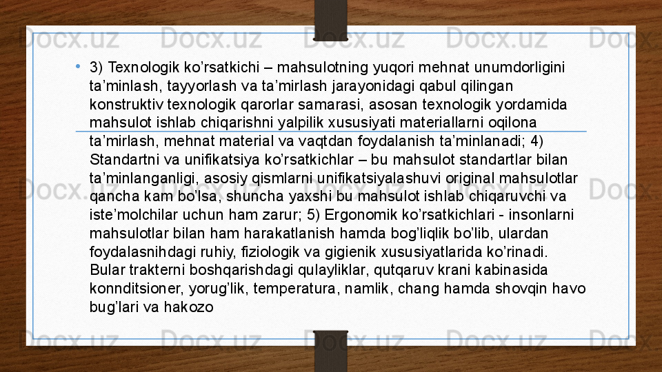 •
3) Texnologik ko’rsatkichi – mahsulotning yuqori mehnat unumdorligini 
ta’minlash, tayyorlash va ta’mirlash jarayonidagi qabul qilingan 
konstruktiv texnologik qarorlar samarasi, asosan texnologik yordamida 
mahsulot ishlab chiqarishni yalpilik xususiyati materiallarni oqilona 
ta’mirlash, mehnat material va vaqtdan foydalanish ta’minlanadi; 4) 
Standartni va unifikatsiya ko’rsatkichlar – bu mahsulot standartlar bilan 
ta’minlanganligi, asosiy qismlarni unifikatsiyalashuvi original mahsulotlar 
qancha kam bo’lsa, shuncha yaxshi bu mahsulot ishlab chiqaruvchi va 
iste’molchilar uchun ham zarur; 5) Ergonomik ko’rsatkichlari - insonlarni 
mahsulotlar bilan ham harakatlanish hamda bog’liqlik bo’lib, ulardan 
foydalasnihdagi ruhiy, fiziologik va gigienik xususiyatlarida ko’rinadi. 
Bular trakterni boshqarishdagi qulayliklar, qutqaruv krani kabinasida 
konnditsioner, yorug’lik, temperatura, namlik, chang hamda shovqin havo 
bug’lari va hakozo 