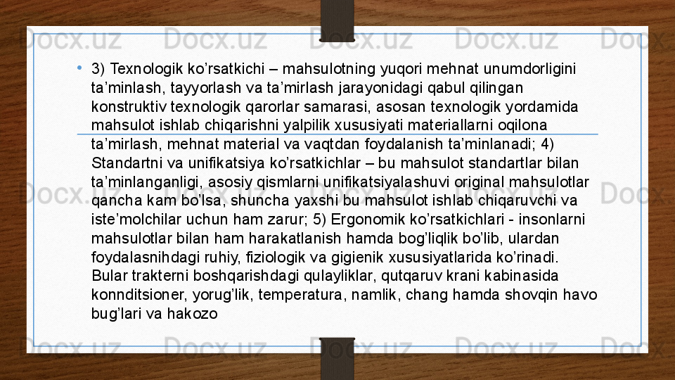 •
3) Texnologik ko’rsatkichi – mahsulotning yuqori mehnat unumdorligini 
ta’minlash, tayyorlash va ta’mirlash jarayonidagi qabul qilingan 
konstruktiv texnologik qarorlar samarasi, asosan texnologik yordamida 
mahsulot ishlab chiqarishni yalpilik xususiyati materiallarni oqilona 
ta’mirlash, mehnat material va vaqtdan foydalanish ta’minlanadi; 4) 
Standartni va unifikatsiya ko’rsatkichlar – bu mahsulot standartlar bilan 
ta’minlanganligi, asosiy qismlarni unifikatsiyalashuvi original mahsulotlar 
qancha kam bo’lsa, shuncha yaxshi bu mahsulot ishlab chiqaruvchi va 
iste’molchilar uchun ham zarur; 5) Ergonomik ko’rsatkichlari - insonlarni 
mahsulotlar bilan ham harakatlanish hamda bog’liqlik bo’lib, ulardan 
foydalasnihdagi ruhiy, fiziologik va gigienik xususiyatlarida ko’rinadi. 
Bular trakterni boshqarishdagi qulayliklar, qutqaruv krani kabinasida 
konnditsioner, yorug’lik, temperatura, namlik, chang hamda shovqin havo 
bug’lari va hakozo