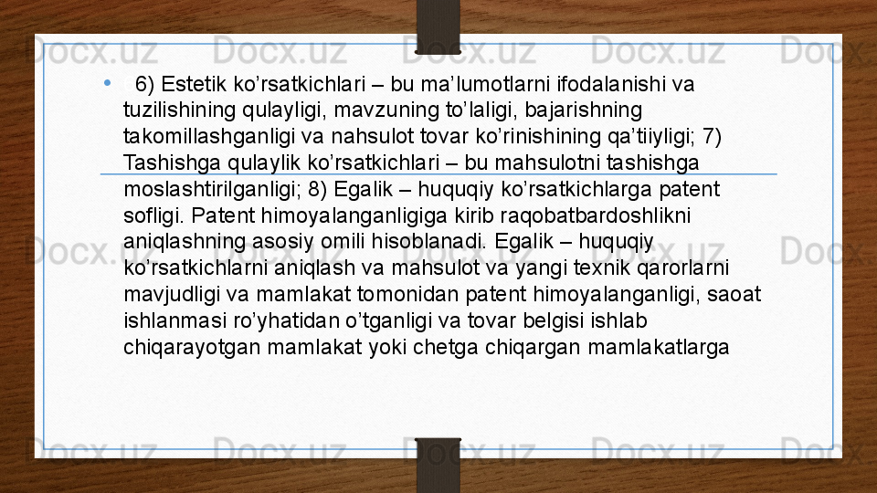 • 6 6) Estetik ko’rsatkichlari – bu ma’lumotlarni ifodalanishi va 
tuzilishining qulayligi, mavzuning to’laligi, bajarishning 
takomillashganligi va nahsulot tovar ko’rinishining qa’tiiyligi; 7) 
Tashishga qulaylik ko’rsatkichlari – bu mahsulotni tashishga 
moslashtirilganligi; 8) Egalik – huquqiy ko’rsatkichlarga patent 
sofligi. Patent himoyalanganligiga kirib raqobatbardoshlikni 
aniqlashning asosiy omili hisoblanadi. Egalik – huquqiy 
ko’rsatkichlarni aniqlash va mahsulot va yangi texnik qarorlarni 
mavjudligi va mamlakat tomonidan patent himoyalanganligi, saoat 
ishlanmasi ro’yhatidan o’tganligi va tovar belgisi ishlab 
chiqarayotgan mamlakat yoki chetga chiqargan mamlakatlarga 