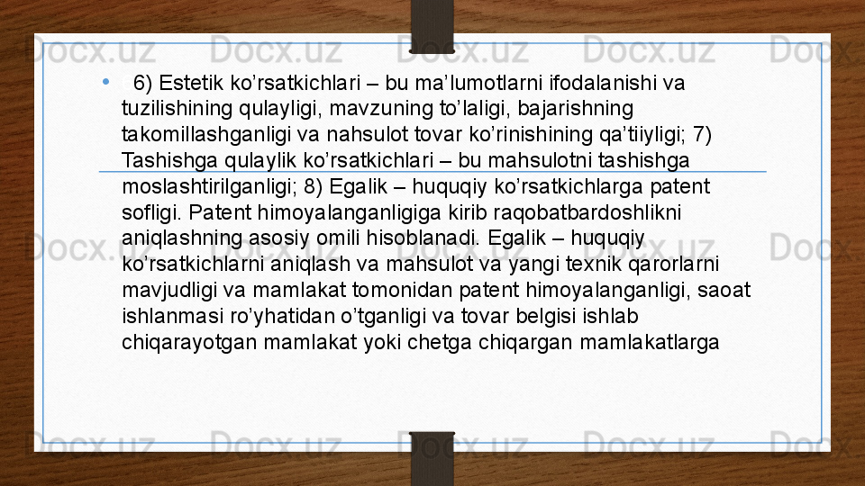 • 6 6) Estetik ko’rsatkichlari – bu ma’lumotlarni ifodalanishi va 
tuzilishining qulayligi, mavzuning to’laligi, bajarishning 
takomillashganligi va nahsulot tovar ko’rinishining qa’tiiyligi; 7) 
Tashishga qulaylik ko’rsatkichlari – bu mahsulotni tashishga 
moslashtirilganligi; 8) Egalik – huquqiy ko’rsatkichlarga patent 
sofligi. Patent himoyalanganligiga kirib raqobatbardoshlikni 
aniqlashning asosiy omili hisoblanadi. Egalik – huquqiy 
ko’rsatkichlarni aniqlash va mahsulot va yangi texnik qarorlarni 
mavjudligi va mamlakat tomonidan patent himoyalanganligi, saoat 
ishlanmasi ro’yhatidan o’tganligi va tovar belgisi ishlab 
chiqarayotgan mamlakat yoki chetga chiqargan mamlakatlarga