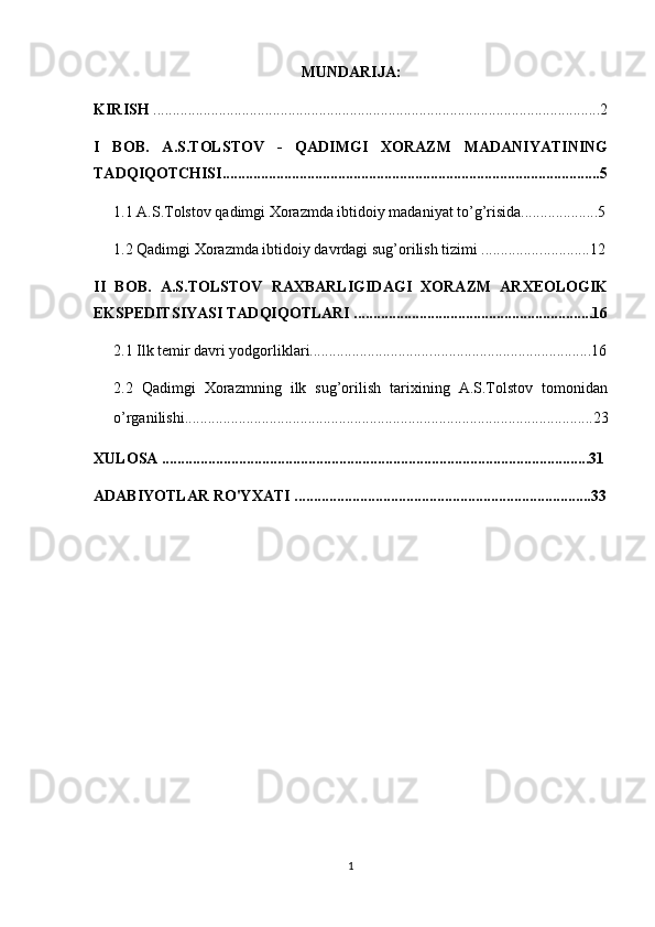 MUNDARIJA:
KIRISH  ....................................................................................................................2
I   BOB.   A.S.TOLSTOV   -   QADIMGI   XORAZM   MADANIYATINING
TADQIQOTCHISI..................................................................................................5
1.1 A.S.Tolstov qadimgi Xorazmda ibtidoiy madaniyat to’g’risida....................5
1.2  Qadimgi Xorazmda ibtidoiy davrdagi sug’orilish tizimi ................ ............12
II   BOB.   A.S.TOLSTOV   RAXBARLIGIDAGI   XORAZM   ARXEOLOGIK
EKSPEDITSIYASI TADQIQOTLARI ..............................................................16
2.1  Ilk temir davri yodgorliklari............................... .. ........................................16
2.2   Qadimgi   Xorazmning   ilk   sug’orilish   tarixining   A.S.Tolstov   tomonidan
o’rganilishi.................................................................................................... ......23
XULOSA ...............................................................................................................31
ADABIYOTLAR RO'YXATI .............................................................................33
1 