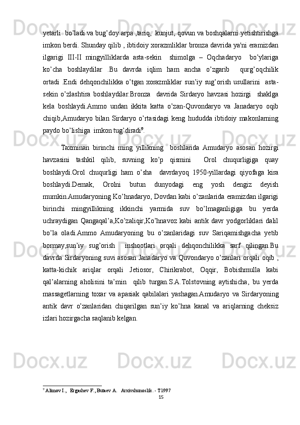 yetarli  bo’ladi va bug’doy arpa ,tariq,  kunjut, qovun va boshqalarni yetishtirishga
imkon berdi. Shunday qilib , ibtidoiy xorazmliklar bronza davrida ya'ni eramizdan
ilgarigi   III-II   mingyilliklarda   asta-sekin     shimolga   –   Oqchadaryo     bo’ylariga
ko’cha   boshlaydilar   .Bu   davrda   iqlim   ham   ancha   o’zgarib     qurg’oqchilik
ortadi  .Endi   dehqonchilikka  o’tgan  xorazmliklar  sun’iy  sug’orish  usullarini    asta-
sekin   o’zlashtira   boshlaydilar.Bronza     davrida   Sirdaryo   havzasi   hozirgi     shaklga
kela   boshlaydi.Ammo   undan   ikkita   katta   o’zan-Quvondaryo   va   Janadaryo   oqib
chiqib,Amudaryo   bilan   Sirdaryo   o’rtasidagi   keng   hududda   ibtidoiy   makonlarning
paydo bo’lishiga  imkon tug’diradi 9
. 
Taxminan   birinchi   ming   yillikning     boshlarida   Amudaryo   asosan   hozirgi
havzasini   tashkil   qilib,   suvning   ko’p   qismini     Orol   chuqurligiga   quay
boshlaydi.Orol   chuqurligi   ham   o’sha     davrdayoq   1950-yillardagi   qiyofaga   kira
boshlaydi.Demak,   Orolni   butun   dunyodagi   eng   yosh   dengiz   deyish
mumkin.Amudaryoning Ko’hnadaryo, Dovdan kabi o’zanlarida eramizdan ilgarigi
birinchi   mingyillikning   ikkinchi   yarmida   suv   bo’lmaganligiga   bu   yerda
uchraydigan   Qangaqal’a,Ko’zaliqir,Ko’hnavoz   kabi   antik   davr   yodgorliklari   dalil
bo’la   oladi.Ammo   Amudaryoning   bu   o’zanlaridagi   suv   Sariqamishgacha   yetib
bormay,sun’iy   sug’orish     inshootlari   orqali   dehqonchilikka   sarf   qilingan.Bu
davrda Sirdaryoning suvi asosan Janadaryo va Quvondaryo o’zanlari orqali oqib ,
katta-kichik   ariqlar   orqali   Jetiosor,   Chirikrabot,   Oqqir,   Bobishmulla   kabi
qal’alarning   aholisini   ta’min     qilib   turgan.S.A.Tolstovning   aytishicha,   bu   yerda
massagetlarning   toxar   va   apasiak   qabilalari   yashagan.Amudaryo   va   Sirdaryoning
antik   davr   o’zanlaridan   chiqarilgan   sun’iy   ko’hna   kanal   va   ariqlarning   cheksiz
izlari hozirgacha saqlanib kelgan.
9
  Alimov I.,   Ergashev F., Butaev A.   Arxivshunoslik. - T1997
15 