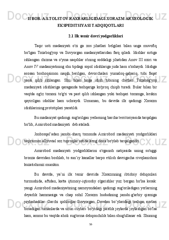 II BOB. A.S.TOLSTOV RAXBARLIGIDAGI XORAZM ARXEOLOGIK
EKSPEDITSIYASI TADQIQOTLARI
2.1  Ilk temir davri yodgorliklari
Taqir   usti   madaniyati   o'zi   ga   xos   jihatlari   belgilari   bilan   unga   muvofiq
bo'lgan   Tozabog'yop   va   Suvyorgan   madaniyatlaridan   farq   qiladi.   Idishlar   sirtiga
ishlangan   chizma   va  o'yma   naqshlar   o'ining   soddaligi   jihatidan   Anov   III   oxiri   va
Anov IV madaniyatining shu tipdagi sopol idishlariga juda ham o'xshaydi. Idishga
asosan   boshoqsimon   naqsh   berilgan,   devorchalari   yumaloq-qabariq,   tubi   faqat
yassi   qilib   ishlangan.   Shu   bilan   birga   idish   tubining   chetlari   Tozabog'yop
madaniyati idishlariga qaraganda tashqariga ko'proq chiqib turadi. Bular  bilan bir
vaqtda   og'iz   tomoni   to'g'ri   va   past   qilib   ishlangan   yoki   tashqari   tomonga,   keskin
qayirilgan   idishlar   ham   uchraydi.   Umuman,   bu   davrda   ilk   qadimgi   Xorazm
idishlarining prototiplari yaratildi.
Bu madaniyat qadimgi sug'orilgan yerlarning barcha territoriyasida tarqalgan
bo'lib, Amirobod madaniyati  deb ataladi.
Jonbosqal’adan   janubi-sharq   tomonda   Amirobod   madaniyati   yodgorliklari
taqirsimon allyuvial soz tuproqlar ustida keng doira bo'ylab tarqalgandri.
Amirobod   madaniyati   yodgorliklarini   o'rganish   natijasida   uning   so'nggi
bronza davridan boshlab, to sun’iy kanallar barpo etilish davrigacha rivojlanishini
kuzatishimiz mumkin.
Bu   davrda,   ya’ni   ilk   temir   davrida   Xorazmning   ibtidoiy   dehqonlari
turmushida,   aftidan,   katta   ijtimoiy-iqtisodiy   o'garishlar   yuz   bergan   bo'lsa   kerak:
yangi Amirobod madaniyatining namoyondalari qadimgi sug'oriladigan yerlarning
deyarlik   hammasiga   va   chap   sohil   Xorazm   hududining   janubi-g'arbiy   qismiga
joylashadilar.   Garchi   qishloqlar   Suvyorgan,   Dovdon   bo’ylaridagi   toshqin   suvlari
bosadigan tumanlarda va uzun «uylar» bo'yidagi pastlik joylarda joylashgan bo'lsa
ham, ammo bu vaqtda aholi sug'orma dehqonchilik bilan shug'ullanar edi. Shuning
16 