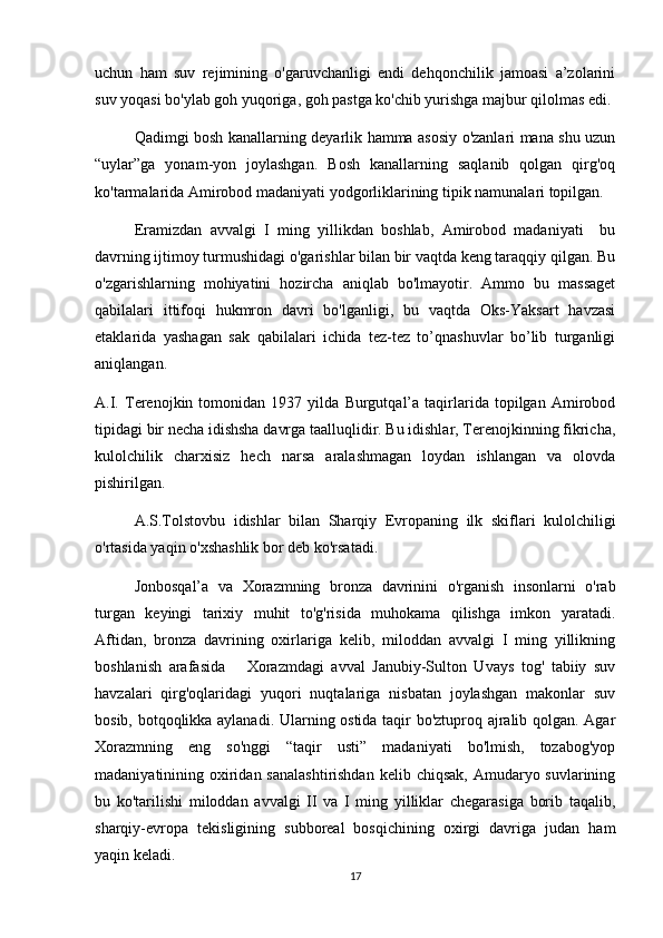 uchun   ham   suv   rejimining   o'garuvchanligi   endi   dehqonchilik   jamoasi   a’zolarini
suv yoqasi bo'ylab goh yuqoriga, goh pastga ko'chib yurishga majbur qilolmas edi. 
Qadimgi bosh kanallarning deyarlik hamma asosiy o'zanlari mana shu uzun
“uylar”ga   yonam-yon   joylashgan.   Bosh   kanallarning   saqlanib   qolgan   qirg'oq
ko'tarmalarida Amirobod madaniyati yodgorliklarining tipik namunalari topilgan.
Eramizdan   avvalgi   I   ming   yillikdan   boshlab,   Amirobod   madaniyati     bu
davrning ijtimoy turmushidagi o'garishlar bilan bir vaqtda keng taraqqiy qilgan. Bu
o'zgarishlarning   mohiyatini   hozircha   aniqlab   bo'lmayotir.   Ammo   bu   massaget
qabilalari   ittifoqi   hukmron   davri   bo'lganligi,   bu   vaqtda   Oks-Yaksart   havzasi
etaklarida   yashagan   sak   qabilalari   ichida   tez-tez   to’qnashuvlar   bo’lib   turganligi
aniqlangan. 
A.I.   Terenojkin   tomonidan   1937   yilda   Burgutqal’a   taqirlarida   topilgan   Amirobod
tipidagi bir necha idishsha davrga taalluqlidir. Bu idishlar, Terenojkinning fikricha,
kulolchilik   charxisiz   hech   narsa   aralashmagan   loydan   ishlangan   va   olovda
pishirilgan. 
A.S.Tolstovbu   idishlar   bilan   Sharqiy   Evropaning   ilk   skiflari   kulolchiligi
o'rtasida yaqin o'xshashlik bor deb ko'rsatadi.
Jonbosqal’a   va   Xorazmning   bronza   davrinini   o'rganish   insonlarni   o'rab
turgan   keyingi   tarixiy   muhit   to'g'risida   muhokama   qilishga   imkon   yaratadi.
Aftidan,   bronza   davrining   oxirlariga   kelib,   miloddan   avvalgi   I   ming   yillikning
boshlanish   arafasida       Xorazmdagi   avval   Janubiy-Sulton   Uvays   tog'   tabiiy   suv
havzalari   qirg'oqlaridagi   yuqori   nuqtalariga   nisbatan   joylashgan   makonlar   suv
bosib, botqoqlikka aylanadi. Ularning ostida taqir bo'ztuproq ajralib qolgan. Agar
Xorazmning   eng   so'nggi   “taqir   usti”   madaniyati   bo'lmish,   tozabog'yop
madaniyatinining oxiridan sanalashtirishdan  kelib chiqsak,  Amudaryo suvlarining
bu   ko'tarilishi   miloddan   avvalgi   II   va   I   ming   yilliklar   chegarasiga   borib   taqalib,
sharqiy-evropa   tekisligining   subboreal   bosqichining   oxirgi   davriga   judan   ham
yaqin keladi. 
17 