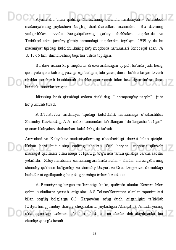 Aynan   shu   bilan   qadimgi   Xorazmning   uchinchi   madaniyati   –   Amirobod
madaniyatining   joylashuvi   bog'liq   shart-sharoitlari   muhimdir.     Bu   davrning
yodgorliklari   avvalo   Burgutqal’aning   g'arbiy   chekkalari   taqirlarida   va
Teshikqal’adan   janubiy-g'arbiy   tomondagi   taqirlardan   topilgan.   1939   yilda   bu
madaniyat   tipidagi   kulolchilikning  ko'p   miqdorda   namunalari   Jonbosqal’adan     №
10 10-15 km  shimoli-sharq taqirlari ustida topilgan. 
Bu davr  uchun ko'p miqdorda dresva aralashgan  qo'pol, ba’zida juda keng,
qora yoki qora-kulrang yuzaga ega bo'lgan, tubi yassi, doira- bo'rtib turgan devorli
idishlar   xarakterli   hisoblanadi.   Idishlar   agar   naqsh   bilan   bezatilgan   bo'lsa,   faqat
burchak tomonlardangina.
Idishning   bosh   qismidagi   aylana   shaklidagi   “   qoraqarag'ay   naqshi”     juda
ko’p uchrab turadi 
A.S.Tolstovbu   madaniyat   tipidagi   kulolchilik   namunasiga   o’xshashlikni
Shimoliy   Kavkazdagi   A.A.   miller   tomonidan   ta’riflangan   “skiflargacha   bo'lgan”,
qisman Kobyakov shaharchasi kulolchiligida ko'radi. 
Amirobod   va   Kobyakov   madaniyatlarining   o’zxshashligi   shunisi   bilan   qiziqki,
Kuban   bo'yi   hududining   qadimgi   aholisini   Orol   bo'yida   istiqomat   qiluvchi
massaget qabilalari bilan aloqa bo'lganligi to'g'risida tamin qilishga barcha asoslar
yetarlidir.   Xitoy manbalari eramizning arafasida aorlar – alanlar  massagetlarning
shimoliy qo'shnisi  bo'lganligi  va shimoliy Ustyurt  va Orol  dengizidan shimoldagi
hududlarni egallaganligi haqida gapirishga imkon beradi.aaa.
Al-Beruniyning   bergan   ma’lumotiga   ko’ra,   qadimda   alanlar   Xorazm   bilan
qohni   hududlarda   yashab   kelganlar.   A.S.TolstovXorazmda   alanlar   toponimikasi
bilan   bog'liq   belgilarga   G.I.   Karpovdan   so'ng   duch   kelganligini   ta’kidlab
(Ustyurtning janubiy-sharqiy chegaralarida joylashgan Alanqal’a), Amudaryoning
o'rta   oqimidagi   turkman   qabilalari   ichida   o'larini   alanlar   deb   ataydiganlar   bor
ekanligiga urg'u beradi.
18 