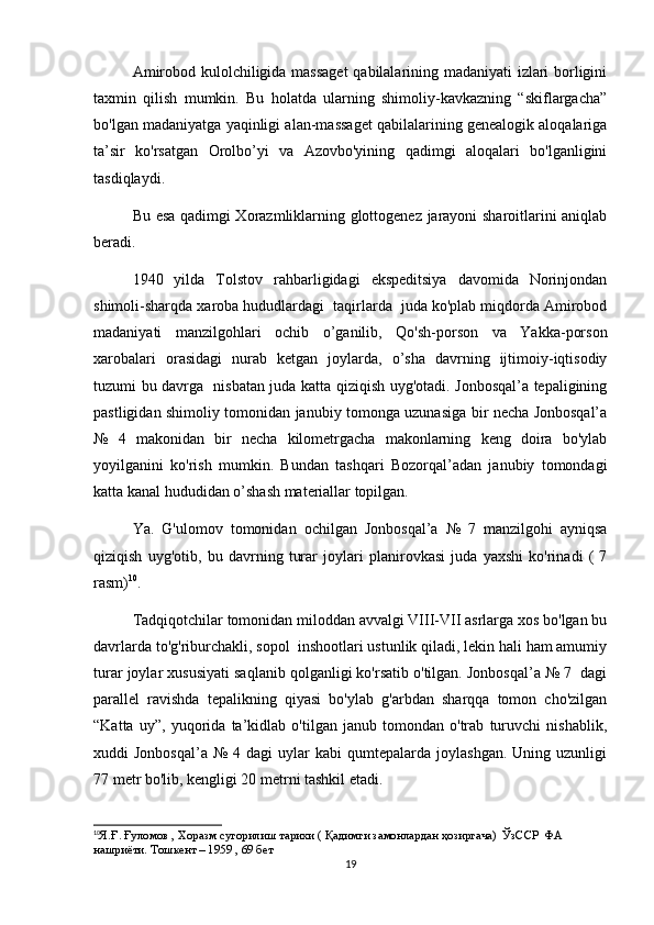 Amirobod kulolchiligida massaget  qabilalarining madaniyati izlari borligini
taxmin   qilish   mumkin.   Bu   holatda   ularning   shimoliy-kavkazning   “skiflargacha”
bo'lgan madaniyatga yaqinligi alan-massaget qabilalarining genealogik aloqalariga
ta’sir   ko'rsatgan   Orolbo’yi   va   Azovbo'yining   qadimgi   aloqalari   bo'lganligini
tasdiqlaydi. 
Bu esa qadimgi Xorazmliklarning glottogenez jarayoni sharoitlarini aniqlab
beradi. 
1940   yilda   Tolstov   rahbarligidagi   ekspeditsiya   davomida   Norinjondan
shimoli-sharqda xaroba hududlardagi  taqirlarda  juda ko'plab miqdorda Amirobod
madaniyati   manzilgohlari   ochib   o’ganilib,   Qo'sh-porson   va   Yakka-porson
xarobalari   orasidagi   nurab   ketgan   joylarda,   o’sha   davrning   ijtimoiy-iqtisodiy
tuzumi bu davrga   nisbatan juda katta qiziqish uyg'otadi. Jonbosqal’a tepaligining
pastligidan shimoliy tomonidan janubiy tomonga uzunasiga bir necha Jonbosqal’a
№   4   makonidan   bir   necha   kilometrgacha   makonlarning   keng   doira   bo'ylab
yoyilganini   ko'rish   mumkin.   Bundan   tashqari   Bozorqal’adan   janubiy   tomondagi
katta kanal hududidan o’shash materiallar topilgan. 
Ya.   G'ulomov   tomonidan   ochilgan   Jonbosqal’a   №   7   manzilgohi   ayniqsa
qiziqish   uyg'otib,   bu   davrning   turar   joylari   planirovkasi   juda   yaxshi   ko'rinadi   (   7
rasm) 10
.
Tadqiqotchilar tomonidan miloddan avvalgi VIII-VII asrlarga xos bo'lgan bu
davrlarda to'g'riburchakli, sopol  inshootlari ustunlik qiladi, lekin hali ham amumiy
turar joylar xususiyati saqlanib qolganligi ko'rsatib o'tilgan. Jonbosqal’a № 7  dagi
parallel   ravishda   tepalikning   qiyasi   bo'ylab   g'arbdan   sharqqa   tomon   cho'zilgan
“Katta   uy”,   yuqorida   ta’kidlab   o'tilgan   janub   tomondan   o'trab   turuvchi   nishablik,
xuddi   Jonbosqal’a   №  4  dagi  uylar   kabi   qumtepalarda  joylashgan.   Uning  uzunligi
77 metr bo'lib, kengligi 20 metrni tashkil etadi. 
10
Я . Ғ .  Ғуломов  ,  Хоразм   сугорилиш   тарихи  (  Қадимги замонлардан ҳозиргача)  ЎзССР  ФА 
нашриёти .  Тошкент – 1959  ,  69  бет
19 