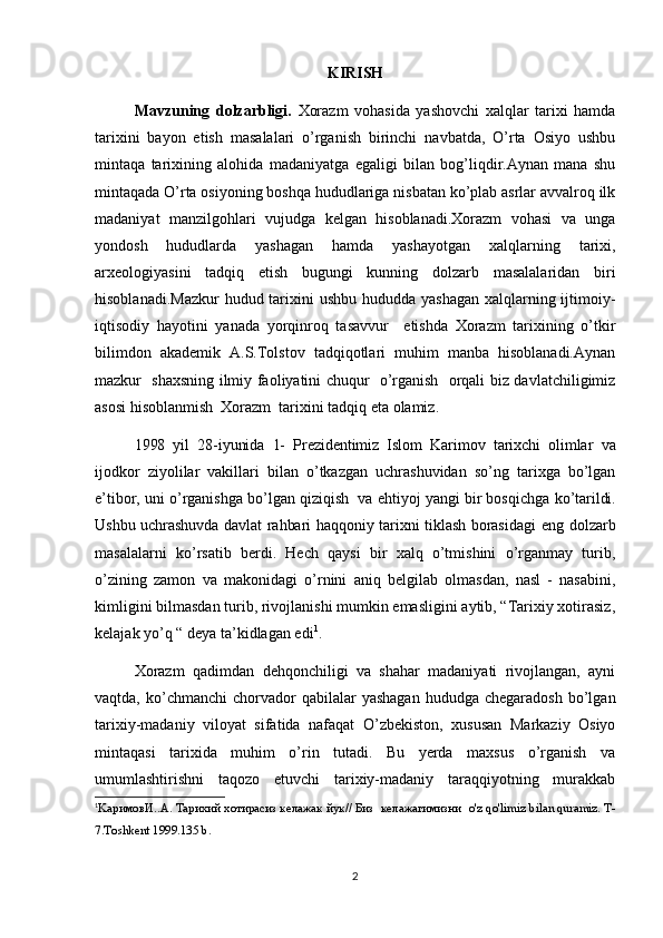 KIRISH
Mavzuning   dolzarbligi.   Xorazm   vohasida   yashovchi   xalqlar   tarixi   hamda
tarixini   bayon   etish   masalalari   o’rganish   birinchi   navbatda,   O’rta   Osiyo   ushbu
mintaqa   tarixining   alohida   madaniyatga   egaligi   bilan   bog’liqdir.Aynan   mana   shu
mintaqada O’rta osiyoning boshqa hududlariga nisbatan ko’plab asrlar avvalroq ilk
madaniyat   manzilgohlari   vujudga   kelgan   hisoblanadi.Xorazm   vohasi   va   unga
yondosh   hududlarda   yashagan   hamda   yashayotgan   xalqlarning   tarixi,
arxeologiyasini   tadqiq   etish   bugungi   kunning   dolzarb   masalalaridan   biri
hisoblanadi.Mazkur  hudud tarixini  ushbu hududda yashagan  xalqlarning ijtimoiy-
iqtisodiy   hayotini   yanada   yorqinroq   tasavvur     etishda   Xorazm   tarixining   o’tkir
bilimdon   akademik   A.S.Tolstov   tadqiqotlari   muhim   manba   hisoblanadi.Aynan
mazkur   shaxsning ilmiy faoliyatini chuqur   o’rganish   orqali biz davlatchiligimiz
asosi hisoblanmish  Xorazm  tarixini tadqiq eta olamiz.
1998   yil   28-iyunida   1-   Prezidentimiz   Islom   Karimov   tarixchi   olimlar   va
ijodkor   ziyolilar   vakillari   bilan   o’tkazgan   uchrashuvidan   so’ng   tarixga   bo’lgan
e’tibor, uni o’rganishga bo’lgan qiziqish  va ehtiyoj yangi bir bosqichga  ko’tarildi.
Ushbu uchrashuvda davlat  rahbari haqqoniy tarixni tiklash borasidagi   eng dolzarb
masalalarni   ko’rsatib   berdi.   Hech   qaysi   bir   xalq   o’tmishini   o’rganmay   turib,
o’zining   zamon   va   makonidagi   o’rnini   aniq   belgilab   olmasdan,   nasl   -   nasabini,
kimligini bilmasdan turib, rivojlanishi mumkin emasligini aytib, “Tarixiy xotirasiz,
kelajak yo’q “ deya ta’kidlagan edi 1
.
Xorazm   qadimdan   dehqonchiligi   va   shahar   madaniyati   rivojlangan,   ayni
vaqtda,  ko’chmanchi   chorvador  qabilalar  yashagan  hududga  chegaradosh  bo’lgan
tarixiy-madaniy   viloyat   sifatida   nafaqat   O’zbekiston,   xususan   Markaziy   Osiyo
mintaqasi   tarixida   muhim   o’rin   tutadi.   Bu   yerda   maxsus   o’rganish   va
umumlashtirishni   taqozo   etuvchi   tarixiy-madaniy   taraqqiyotning   murakkab
1
Ka римовИ. .A. Ta рихий  xo тирасиз келажак йук //  Биз  келажагимизни   o'z qo'limiz bilan quramiz. T-
7.Toshkent 1999.135 b.
2 