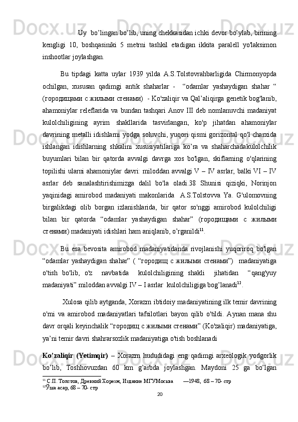 Uy  bo’lingan bo’lib, uning chekkasidan ichki devor bo’ylab, birining
kengligi   10,   boshqasiniki   5   metrni   tashkil   etadigan   ikkita   paralell   yo'laksimon
inshootlar joylashgan. 
Bu   tipdagi   katta   uylar   1939   yilda   A.S.Tolstovrahbarligida   Chirmonyopda
ochilgan,   xususan   qadimgi   antik   shaharlar   -     “odamlar   yashaydigan   shahar   “
(городищами с жилыми стенами)  - Ko'zaliqir va Qal’aliqirga genetik bog'lanib,
ahamoniylar  releflarida  va bundan  tashqari   Anov III   deb nomlanuvchi   madaniyat
kulolchiligining   ayrim   shakllarida   tasvirlangan,   ko'p   jihatdan   ahamoniylar
davrining metalli  idishlarni  yodga soluvchi,  yuqori  qismi  gorizontal  qo'l  charxida
ishlangan   idishlarning   shkalini   xususiyatilariga   ko’ra   va   shaharchadakulolchilik
buyumlari   bilan   bir   qatorda   avvalgi   davrga   xos   bo'lgan,   skiflarning   o'qlarining
topilishi  ularni ahamoniylar davri: miloddan avvalgi V – IV asrlar, balki VI – IV
asrlar   deb   sanalashtirishimizga   dalil   bo'la   oladi.38   Shunisi   qiziqki,   Norinjon
yaqinidagi   amirobod   madaniyati   makonlarida     A.S.Tolstovva   Ya.   G'ulomovning
birgalikdagi   olib   borgan   izlanishlarida,   bir   qator   so'nggi   amirobod   kulolchiligi
bilan   bir   qatorda   “odamlar   yashaydigan   shahar”   (городищами   с   жилыми
стенами) madaniyati idishlari ham aniqlanib, o’rganildi 11
.
Bu   esa   bevosita   amirobod   madaniyatidanda   rivojlanishi   yuqoriroq   bo'lgan
“odamlar   yashaydigan   shahar”   (   “городищ   с   жилыми   стенами”)     madaniyatiga
o'tish   bo'lib,   o'z     navbatida     kulolchiligining   shakli     jihatidan     “qang'yuy
madaniyati” miloddan avvalgi IV – I asrlar  kulolchiligiga bog’lanadi 12
. 
  Xulosa qilib aytganda, Xorazm ibtidoiy madaniyatining ilk temir davrining
o'rni   va   amirobod   madaniyatlari   tafsilotlari   bayon   qilib   o'tildi.   Aynan   mana   shu
davr orqali keyinchalik “городищ с жилыми стенами” (Ko'zaliqir) madaniyatiga,
ya’ni temir davri shahrarsozlik madaniyatiga o'tish boshlanadi
Ko’zaliqir   (Yetimqir)   –   Xorazm   hududidagi   eng   qadimgi   arxeologik   yodgorlik
bo’lib,   Toshhovuzdan   60   km   g’arbda   joylashgan.   Maydoni   25   ga   bo’lgan
11
 С.П. Толстов, Древний Хорезм, Издание МГУМосква       —1948 ,   68 – 70- стр
12
Ўша  асар ,  68 – 70- стр
20 