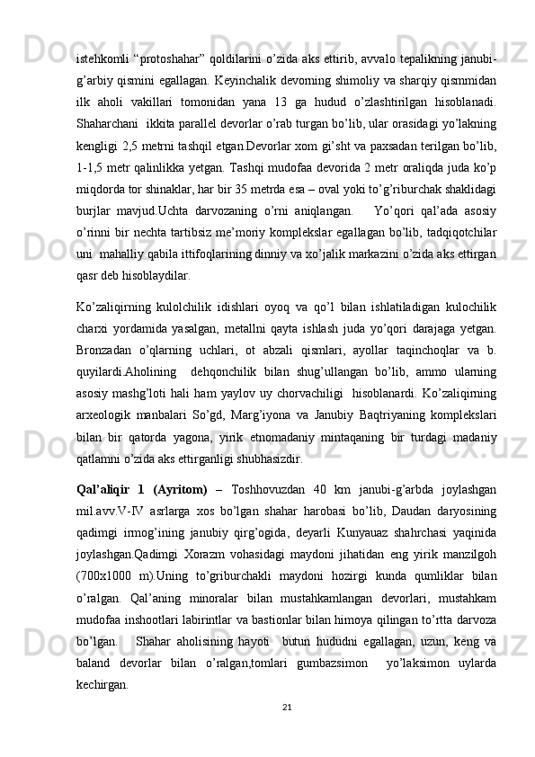 istehkomli   “protoshahar”   qoldilarini   o’zida   aks   ettirib,   avvalo   tepalikning   janubi-
g’arbiy qismini egallagan. Keyinchalik devorning shimoliy va sharqiy qismmidan
ilk   aholi   vakillari   tomonidan   yana   13   ga   hudud   o’zlashtirilgan   hisoblanadi.
Shaharchani  ikkita parallel devorlar o’rab turgan bo’lib, ular orasidagi yo’lakning
kengligi 2,5 metrni tashqil etgan.Devorlar xom gi’sht va paxsadan terilgan bo’lib,
1-1,5 metr qalinlikka yetgan. Tashqi mudofaa devorida 2 metr oraliqda juda ko’p
miqdorda tor shinaklar, har bir 35 metrda esa – oval yoki to’g’riburchak shaklidagi
burjlar   mavjud.Uchta   darvozaning   o’rni   aniqlangan.       Yo’qori   qal’ada   asosiy
o’rinni  bir  nechta  tartibsiz  me’moriy komplekslar  egallagan  bo’lib,  tadqiqotchilar
uni  mahalliy qabila ittifoqlarining dinniy va xo’jalik markazini o’zida aks ettirgan
qasr deb hisoblaydilar.
Ko’zaliqirning   kulolchilik   idishlari   oyoq   va   qo’l   bilan   ishlatiladigan   kulochilik
charxi   yordamida   yasalgan,   metallni   qayta   ishlash   juda   yo’qori   darajaga   yetgan.
Bronzadan   o’qlarning   uchlari,   ot   abzali   qismlari,   ayollar   taqinchoqlar   va   b.
quyilardi.Aholining     dehqonchilik   bilan   shug’ullangan   bo’lib,   ammo   ularning
asosiy   mashg’loti   hali   ham   yaylov   uy   chorvachiligi     hisoblanardi.   Ko’zaliqirning
arxeologik   manbalari   So’gd,   Marg’iyona   va   Janubiy   Baqtriyaning   komplekslari
bilan   bir   qatorda   yagona,   yirik   etnomadaniy   mintaqaning   bir   turdagi   madaniy
qatlamni o’zida aks ettirganligi shubhasizdir.
Qal’aliqir   1   (Ayritom)   –   Toshhovuzdan   40   km   janubi-g’arbda   joylashgan
mil.avv.V-IV   asrlarga   xos   bo’lgan   shahar   harobasi   bo’lib,   Daudan   daryosining
qadimgi   irmog’ining   janubiy   qirg’ogida,   deyarli   Kunyauaz   shahrchasi   yaqinida
joylashgan.Qadimgi   Xorazm   vohasidagi   maydoni   jihatidan   eng   yirik   manzilgoh
(700x1000   m).Uning   to’griburchakli   maydoni   hozirgi   kunda   qumliklar   bilan
o’ralgan.   Qal’aning   minoralar   bilan   mustahkamlangan   devorlari,   mustahkam
mudofaa inshootlari labirintlar va bastionlar bilan himoya qilingan to’rtta darvoza
bo’lgan.       Shahar   aholisining   hayoti     butun   hududni   egallagan,   uzun,   keng   va
baland   devorlar   bilan   o’ralgan,tomlari   gumbazsimon     yo’laksimon   uylarda
kechirgan.
21 