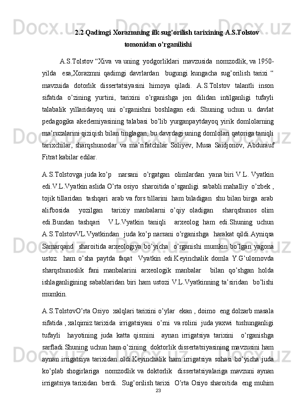 2.2 Qadimgi Xorazmning ilk sug’orilish tarixining A.S.Tolstov
tomonidan o’rganilishi
A.S.Tolstov “Xiva  va uning  yodgorliklari  mavzusida  nomzodlik, va 1950-
yilda     esa,Xorazmni   qadimgi   davrlardan     bugungi   kungacha   sug’orilish   tarixi   “
mavzuida   dotorlik   dissertatsiyasini   himoya   qiladi.   A.S.Tolstov   talantli   inson
sifatida   o’zining   yurtini,   tarixini   o’rganishga   jon   dilidan   intilganligi   tufayli
talabalik   yillaridayoq   uni   o’rganishni   boshlagan   edi.   Shuning   uchun   u.   davlat
pedagogika   akedemiyasining   talabasi   bo’lib   yurganpaytdayoq   yirik   domlolarning
ma’ruzalarini qiziqish bilan tinglagan, bu davrdagi uning domlolari qatoriga taniqli
tarixchilar,   sharqshunoslar   va   ma’rifatchilar   Soliyev,   Musa   Saidjonov,   Abdurauf
Fitrat kabilar edilar. 
A.S.Tolstovga juda ko’p     narsani   o’rgatgan   olimlardan   yana biri V.L. Vyatkin
edi.V.L.Vyatkin aslida O’rta osiyo  sharoitida o’sganligi  sababli mahalliy  o’zbek ,
tojik tillaridan  tashqari  arab va fors tillarini  ham biladigan  shu bilan birga  arab
alifbosida     yozilgan     tarixiy   manbalarni   o’qiy   oladigan     sharqshunos   olim
edi.Bundan   tashqari     V.L.Vyatkin   taniqli     arxeolog   ham   edi.Shuning   uchun
A.S.TolstovVL.Vyatkindan   juda ko’p narsani  o’rganishga   harakat  qildi.Ayniqsa
Samarqand     sharoitida   arxeologiya   bo’yicha     o’rganishi   mumkin   bo’lgan   yagona
ustoz     ham   o’sha   paytda   faqat     Vyatkin   edi.Keyinchalik   domla   Y.G’ulomovda
sharqshunoslik   fani   manbalarini   arxeologik   manbalar     bilan   qo’shgan   holda
ishlaganligining sabablaridan biri  ham  ustozi  V.L.Vyatkinning ta’siridan   bo’lishi
mumkin.
A.S.TolstovO’rta Osiyo  xalqlari tarixini o’ylar  ekan , doimo  eng dolzarb masala
sifatida , xalqimiz tarixida  irrigatsiyani  o’rni  va rolini  juda yaxwi  tushunganligi
tufayli     hayotining   juda   katta   qismini     aynan   irrigatsiya   tarixini     o’rganishga
sarfladi.Shuning uchun ham o’zining   doktorlik dissertatsiyasining mavzusini ham
aynan   irrigatsiya   tarixidan   oldi.Keyinchalik   ham   irrigatsiya   sohasi   bo’yicha   juda
ko’plab   shogirlariga     nomzodlik   va   doktorlik     dissertatsiyalariga   mavzuni   aynan
irrigatsiya tarixidan   berdi.   Sug’orilish tarixi   O’rta Osiyo sharoitida   eng muhim
23 