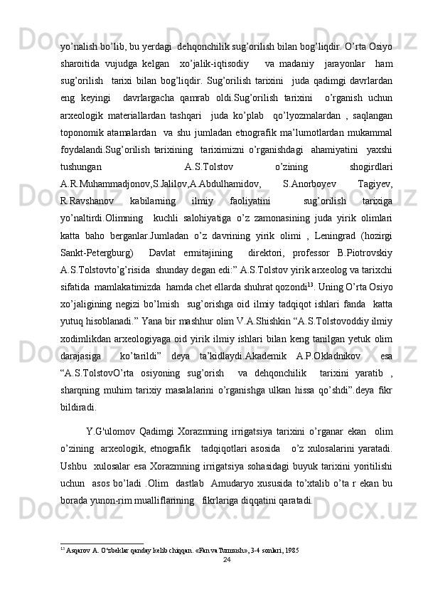 yo’nalish bo’lib, bu yerdagi  dehqonchilik sug’orilish bilan bog’liqdir. O’rta Osiyo
sharoitida   vujudga   kelgan     xo’jalik-iqtisodiy       va   madaniy     jarayonlar     ham
sug’orilish     tarixi   bilan   bog’liqdir.   Sug’orilish   tarixini     juda   qadimgi   davrlardan
eng   keyingi     davrlargacha   qamrab   oldi.Sug’orilish   tarixini     o’rganish   uchun
arxeologik   materiallardan   tashqari     juda   ko’plab     qo’lyozmalardan   ,   saqlangan
toponomik   atamalardan     va   shu   jumladan   etnografik   ma’lumotlardan   mukammal
foydalandi.Sug’orilish   tarixining     tariximizni   o’rganishdagi     ahamiyatini     yaxshi
tushungan     A.S.Tolstov   o’zining   shogirdlari
A.R.Muhammadjonov,S.Jalilov,A.Abdulhamidov,   S.Anorboyev   Tagiyev,
R.Ravshanov   kabilarning   ilmiy   faoliyatini     sug’orilish   tarixiga
yo’naltirdi.Olimning     kuchli   salohiyatiga   o’z   zamonasining   juda   yirik   olimlari
katta   baho   berganlar.Jumladan   o’z   davrining   yirik   olimi   ,   Leningrad   (hozirgi
Sankt-Petergburg)     Davlat   ermitajining     direktori,   professor   B.Piotrovskiy
A.S.Tolstovto’g’risida  shunday degan edi:” A.S.Tolstov yirik arxeolog va tarixchi
sifatida  mamlakatimizda  hamda chet ellarda shuhrat qozondi 13
. Uning O’rta Osiyo
xo’jaligining   negizi   bo’lmish     sug’orishga   oid   ilmiy   tadqiqot   ishlari   fanda     katta
yutuq hisoblanadi.” Yana bir mashhur olim V.A.Shishkin “A.S.Tolstovoddiy ilmiy
xodimlikdan   arxeologiyaga   oid   yirik   ilmiy   ishlari   bilan   keng   tanilgan   yetuk   olim
darajasiga     ko’tarildi”   deya   ta’kidlaydi.Akademik   A.P.Okladnikov     esa
“A.S.TolstovO’rta   osiyoning   sug’orish     va   dehqonchilik     tarixini   yaratib   ,
sharqning   muhim   tarixiy   masalalarini   o’rganishga   ulkan   hissa   qo’shdi”.deya   fikr
bildiradi.
Y.G'ulomov   Qadimgi   Xorazmning   irrigatsiya   tarixini   o’rganar   ekan     olim
o’zining     arxeologik,   etnografik       tadqiqotlari   asosida       o’z   xulosalarini   yaratadi.
Ushbu     xulosalar   esa   Xorazmning   irrigatsiya   sohasidagi   buyuk   tarixini   yoritilishi
uchun     asos   bo’ladi   .Olim     dastlab     Amudaryo   xususida   to’xtalib   o’ta   r   ekan   bu
borada yunon-rim mualliflarining   fikrlariga diqqatini qaratadi.
13
  Asqarov A. O‘zbeklar qanday kelib chiqqan. «Fan vaTurmush», 3-4 sonlari, 1985
24 