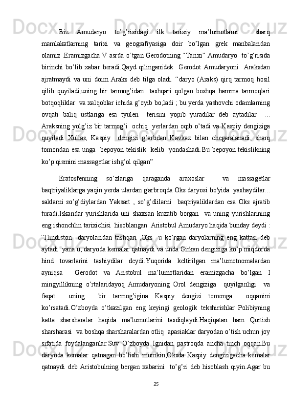 Biz   Amudaryo   to’g’risidagi   ilk   tarixiy   ma’lumotlarni     sharq
mamlakatlarning   tarixi   va   geografiyasiga   doir   bo’lgan   grek   manbalaridan
olamiz .Eramizgacha V asrda o’tgan Gerodotning “Tarixi” Amudaryo   to’g’risida
birinchi   bo’lib   xabar   beradi.Qayd   qilinganidek     Gerodot   Amudaryoni     Araksdan
ajratmaydi   va   uni   doim   Araks   deb   tilga   oladi.   “daryo   (Araks)   qirq   tarmoq   hosil
qilib   quyiladi,uning   bir   tarmog’idan     tashqari   qolgan   boshqa   hamma   tarmoqlari
botqoqliklar  va xalqoblar ichida g’oyib bo;ladi ; bu yerda yashovchi odamlarning
ovqati   baliq   ustlariga   esa   tyulen     terisini   yopib   yuradilar   deb   aytadilar     ...
Araksning yolg’iz bir tarmog’i   ochiq   yerlardan oqib o’tadi va Kaspiy dengiziga
quyiladi   Xullas,   Kaspiy     dengizi   g’arbdan   Kavkaz   bilan   chegaralanadi,   sharq
tomondan esa unga   bepoyon tekislik   kelib   yondashadi.Bu bepoyon tekislikning
ko’p qismini massagetlar ishg’ol qilgan”  
Eratosfenning   so’zlariga   qaraganda   araxoslar     va   massagetlar
baqtriyaliklarga yaqin yerda ulardan g'arbroqda Oks daryosi bo'yida  yashaydilar...
saklarni   so’g’diylardan   Yaksart   ,   so’g’dlilarni     baqtriyaliklardan   esa   Oks   ajratib
turadi.Iskandar   yurishlarida   uni   shaxsan   kuzatib   borgan     va   uning   yurishlarining
eng ishonchlin tarixichisi  hisoblangan  Aristobul Amudaryo haqida bunday deydi :
“Hindiston     daryolaridan   tashqari   ,Oks     u   ko’rgan   daryolarning   eng   kattasi   deb
aytadi  yana u, daryoda kemalar qatnaydi va unda Girkan dengiziga ko’p miqdorda
hind   tovarlarini   tashiydilar   deydi.Yuqorida   keltirilgan   ma’lumotnomalardan
ayniqsa     Gerodot   va   Aristobul   ma’lumotlaridan   eramizgacha   bo’lgan   I
mingyillikning   o’rtalaridayoq   Amudaryoning   Orol   dengiziga     quyilganligi     va
faqat     uning     bir   tarmog’igina   Kaspiy   dengizi   tomonga     oqqanini
ko’rsatadi.O’zboyda   o’tkazilgan   eng   keyingi   geologik   tekshirishlar   Polibiyning
katta   sharsharalar   haqida   ma’lumotlarini   tasdiqlaydi.Haqiqatan   ham   Qurtish
sharsharasi  va boshqa sharsharalardan otliq  apasiaklar daryodan o’tish uchun joy
sifatida   foydalanganlar.Suv   O’zboyda   Ignidan   pastroqda   ancha   tinch   oqqan.Bu
daryoda   kemalar   qatnagan   bo’lishi   mumkin;Oksda   Kaspiy   dengizigacha   kemalar
qatnaydi   deb   Aristobulning   bergan   xabarini     to’g’ri   deb   hisoblash   qiyin.Agar   bu
25 