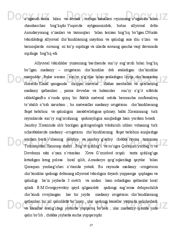 o’zgarish   tarixi     bilan     va   demak   ,   toshqin   kanallari   rejimining   o’zgarishi   bilan
chambarchas   bog’liqdir.Yuqorida   aytganimizdek,   butun   allyuvial   delta
Amudaryoning   o’zanlari   va   tarmoqlari     bilan   tarixan   bog’liq   bo’lgan.CHunki
tekislikdagi   allyuvial   cho’kindilarning   maydoni   va   qalinligi   ana   shu   o’zan     va
tarmoqlarda   suvning   oz ko’p oqishiga va ularda suvning qancha vaqt davomida
oqishiga  bog’liq edi.
Allyuvial   tekisliklar   yuzasining   barchasida   sun’iy   sug’orish   bilan   bog’liq
bo’lgan   madaniy   –   irrigatsion   cho’kindilar   deb   ataladigan   cho’kindilar
mavjuddir   .Bular   asosan     sun’iy   o’g’itlar   bilan   aralashgan   loyqa   cho’kmasidan
iboratdir.Kanal   qaziganda     chiqqan   material   ,   shahar   xarobalari   va   qasrlarning
madaniy   qatlamlari   ,   paxsa   devorlar   va   hokazolar     sun’iy   o’g’it   sifatida
ishlatilganBu   o’rinda   qiziq   bir   faktik   material   ustida   birmuncha   mufassalroq
to’xtalib   o’tish   zarurkim   ,   bu   materiallar   madaniy   irrigatsion     cho’kindilarning
faqat   tarkibini     va   qalinligini     xarakterlabgina   qolmay,   balki   Xorazmning     turli
rayonlarida   sun’iy   sug’orishning     qadimiyligini   aniqlashga   ham   yordam   beradi   .
Janubiy   Xorazmda   olib   borilgan   gidrogeologik   tekshirish   ishlari   vohaning   turli
uchastkalarida   madaniy   –irrigatsion     cho’kindilarning     faqat   tarkibini   aniqlashga
yordam   berdi.Vohaning     janubiy     va   janubiy   g’arbiy     chekka   rayoni     taxminan
Toshsaqodan Xazorasp shahri , Bog’ot qishlog’i  va so’ngra Qoraqum yonbag’ri va
Dovdonni   eski   o’zani   o’rtasidan     Xeva   G’oziobod   orqali     taxta   qishlog’iga
ketadigan   keng   polosa     hosil   qilib,   Amudaryo   qirg’oqlaridagi   qayrlar     bilan
Qoraqum   yonbag’irlari   o’rtasida   yotadi.   Bu   rayonda   madaniy   –irrigatsion
cho’kindilar qadimgi deltaning allyuvial tekisligini deyarli yoppasiga  qoplagan va
qalinligi     ba’zi   joylarda   3   metrli     va   undan     ham   oshadigan   qatlamlar   hosil
qiladi   .B.M.Georgiyevskiy   qayd   qilganidek     qadimgi   sug’orma   dehqonchilik
cho’kindi   rivojlangan     har   bir   joyda     madaniy   irrigatsion   cho’kindilarning
qatlamlari bir xil qalinlikda bo’lmay , ular qadimgi kanallar yaqinida qalinlashadi
va   kanallar   oralig’idagi   joylarda   yupqaroq   bo’ladi   ;   ular   markaziy   qismda   juda
qalin bo’lib , chekka joylarda ancha yupqaroqdir.
27 