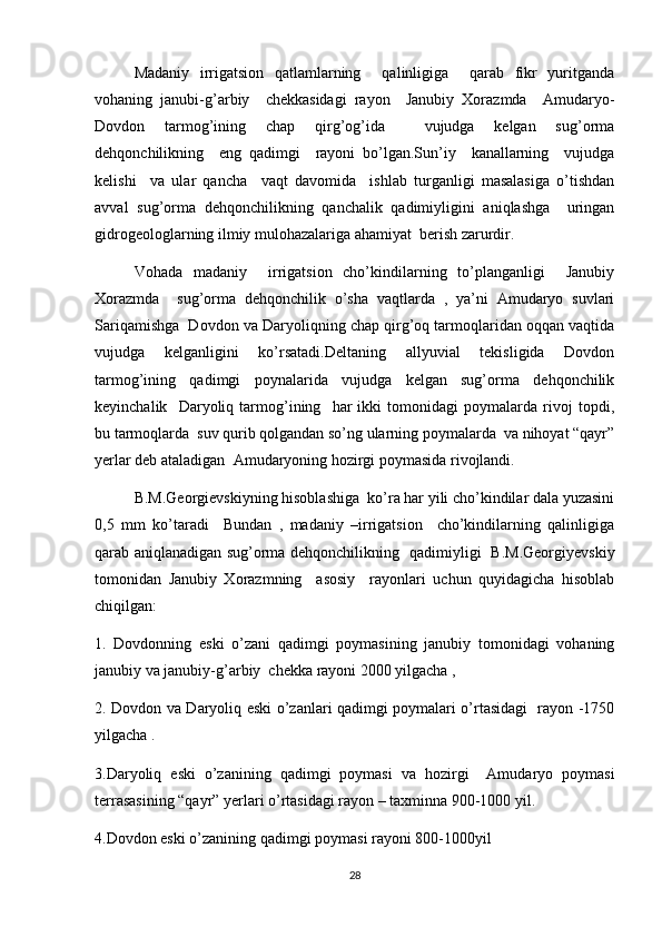 Madaniy   irrigatsion   qatlamlarning     qalinligiga     qarab   fikr   yuritganda
vohaning   janubi-g’arbiy     chekkasidagi   rayon     Janubiy   Xorazmda     Amudaryo-
Dovdon   tarmog’ining   chap   qirg’og’ida     vujudga   kelgan   sug’orma
dehqonchilikning     eng   qadimgi     rayoni   bo’lgan.Sun’iy     kanallarning     vujudga
kelishi     va   ular   qancha     vaqt   davomida     ishlab   turganligi   masalasiga   o’tishdan
avval   sug’orma   dehqonchilikning   qanchalik   qadimiyligini   aniqlashga     uringan
gidrogeologlarning ilmiy mulohazalariga ahamiyat  berish zarurdir.
Vohada   madaniy     irrigatsion   cho’kindilarning   to’planganligi     Janubiy
Xorazmda     sug’orma   dehqonchilik   o’sha   vaqtlarda   ,   ya’ni   Amudaryo   suvlari
Sariqamishga  Dovdon va Daryoliqning chap qirg’oq tarmoqlaridan oqqan vaqtida
vujudga   kelganligini   ko’rsatadi.Deltaning   allyuvial   tekisligida   Dovdon
tarmog’ining   qadimgi   poynalarida   vujudga   kelgan   sug’orma   dehqonchilik
keyinchalik     Daryoliq   tarmog’ining     har   ikki   tomonidagi   poymalarda   rivoj   topdi,
bu tarmoqlarda  suv qurib qolgandan so’ng ularning poymalarda  va nihoyat “qayr”
yerlar deb ataladigan  Amudaryoning hozirgi poymasida rivojlandi.
B.M.Georgievskiyning hisoblashiga  ko’ra har yili cho’kindilar dala yuzasini
0,5   mm   ko’taradi     Bundan   ,   madaniy   –irrigatsion     cho’kindilarning   qalinligiga
qarab aniqlanadigan sug’orma dehqonchilikning   qadimiyligi   B.M.Georgiyevskiy
tomonidan   Janubiy   Xorazmning     asosiy     rayonlari   uchun   quyidagicha   hisoblab
chiqilgan:
1.   Dovdonning   eski   o’zani   qadimgi   poymasining   janubiy   tomonidagi   vohaning
janubiy va janubiy-g’arbiy  chekka rayoni 2000 yilgacha ,
2. Dovdon va Daryoliq eski o’zanlari qadimgi poymalari o’rtasidagi   rayon -1750
yilgacha . 
3.Daryoliq   eski   o’zanining   qadimgi   poymasi   va   hozirgi     Amudaryo   poymasi
terrasasining “qayr” yerlari o’rtasidagi rayon – taxminna 900-1000 yil.
4.Dovdon eski o’zanining qadimgi poymasi rayoni 800-1000yil
28 