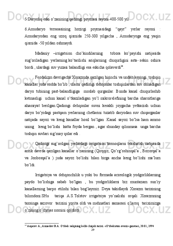 5.Daryoliq eski o’zanining qadimgi poymasi rayoni 400-500 yil
6.Amudaryo   terrasasining   hozirgi   poymasidagi   “qayr”   yerlar   rayoni   :
Amudaryodan   eng   uzoq   qismida   250-300   yilgacha   ,   Amudaryoga   eng   yaqin
qismida -50 yildan oshmaydi.
Madaniy   –irrigatsion   cho’kindilarning     tobora   ko’payishi   natijasida
sug’oriladigan  yerlarning ko’tarilishi  ariqlarning  chuqurligini  asta- sekin  oshira
bordi , ulardagi suv yuzasi balandligi esa eskicha qolaverdi 14
.
Feodalizm davrigacha Xorazmda qazilgan birinchi va undan keyingi  toshqin
kanallar juda sodda bo’lib , ularni qadimgi dehqonlar toshqinlardan suv olinadigan
daryo   tubining   past-balandligiga     moslab   qurganlar.   Bunda   kanal   chuqurlashib
ketmasligi     uchun   kanal   o’tkaziladigan   yo’l   mikrorelefining   barcha   sharoitlariga
ahamiyat   berilgan.Qadimgi   dehqonlar   suvni   kerakli   joygacha   yetkazish   uchun
daryo   bo’yidagi   pastqam   yerlarning   chetlarini   tuzatib   daryodan   suv   chiqarganlar
natijada   sayoz   va   keng   kanallar   hosil   bo’lgan   .Kanal   sayoz   bo’lsa   ham   ammo
uning      keng  bo’lishi     katta  foyda   bergan   ,  agar  shunday  qilinmasa     unga  barcha
toshqin suvlari sig’may qolar edi .
Qadimgi   sug’orilgan   yerlardagi   irrigatsion   tarmoqlarni   tekshirish   natijasida
antik davrda qazilgan kanallar o’zanining (Qirqqiz, Qo’rg’oshinqal’a , Bozorqal’a
va   Jonbosqal’a   )   juda   sayoz   bo’lishi   bilan   birga   ancha   keng   bo’lishi   ma’lum
bo’ldi.
Irrigatsiya   va   dehqonchilik   u   yoki   bu   formada   arxeologik   yodgorliklarning
paydo   bo’lishiga   sabab   bo’lgan   ,   bu   yodgorliklarni   biz   muntazam   sun’iy
kanallarning   barpo   etilishi   bilan   bog’laymiz.   Deya   takidlaydi   Xorazm   tarixining
bilimdoni.SHu     tariqa   A.S.Tolstov   irrigatsiya   yo’nalishi   orqali   Xorazmning
taxsinga   sazovor     tarixini   yorita   oldi   va   mehnatlari   samarasi   o’laroq     tariximizga
o’zining o’chmas nomini qoldirdi.
14
  Asqarov A., Axmedov B.A. O‘zbek xalqining kelib chiqish tarixi. «O‘zbekiston ovozi» gazetasi, 20.01, 1994
29 