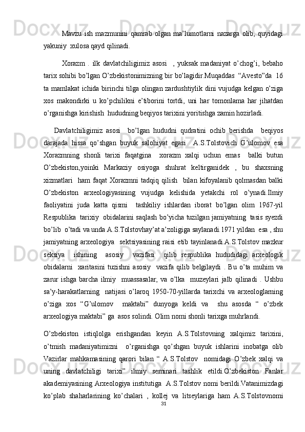 Mavzu   ish   mazmunini   qamrab   olgan   ma’lumotlarni   nazarga   olib,   quyidagi
yakuniy  xulosa qayd qilinadi.
Xorazm   .   ilk   davlatchiligimiz   asosi     ,   yuksak   madaniyat   o’chog’i,   bebaho
tarix sohibi bo’lgan O’zbekistonimizning bir bo’lagidir.Muqaddas  “Avesto”da  16
ta mamlakat ichida birinchi tilga olingan zardushtiylik dini vujudga kelgan o’ziga
xos   makondirki   u   ko’pchilikni   e’tiborini   tortdi,   uni   har   tomonlama   har   jihatdan
o’rganishga kirishish  hududning beqiyos tarixini yoritishga zamin hozirladi.
      Davlatchiligimiz   asosi     bo’lgan   hududni   qudratini   ochib   berishda     beqiyos
darajada   hissa   qo’shgan   buyuk   salohiyat   egasi     A.S.Tolstovich   G’ulomov   esa
Xorazmning   shonli   tarixi   faqatgina     xorazm   xalqi   uchun   emas     balki   butun
O’zbekiston,yoinki   Markaziy   osiyoga   shuhrat   keltirganidek   ,   bu   shaxsning
xizmatlari     ham   faqat   Xorazmni   tadqiq   qilish     bilan   kifoyalanib   qolmasdan   balki
O’zbekiston   arxeologiyasining   vujudga   kelishida   yetakchi   rol   o’ynadi.Ilmiy
faoliyatini   juda   katta   qismi     tashkiliy   ishlardan   iborat   bo’lgan   olim   1967-yil
Respublika  tarixiy  obidalarini saqlash bo’yicha tuzilgan jamiyatning  tasis syezdi
bo’lib  o’tadi va unda A.S.Tolstovhay’at a’zoligiga saylanadi.1971 yildan  esa , shu
jamiyatning  arxeologiya     sektsiyasining  raisi  etib  tayinlanadi.A.S.Tolstov  mazkur
seksiya     ishining     asosiy     vazifasi     qilib   respublika   hududidagi   arxeologik
obidalarni     xaritasini   tuzishni   asosiy     vazifa   qilib   belgilaydi   .   Bu   o’ta   muhim   va
zarur   ishga   barcha   ilmiy     muassasalar,   va   o’lka     muzeylari   jalb   qilinadi   .   Ushbu
sa’y-harakatlarning     natijasi   o’laroq   1950-70-yillarda   tarixchi   va   arxeologlarning
o’ziga   xos   “G’ulomov     maktabi”   dunyoga   keldi   va     shu   asosda   “   o’zbek
arxeologiya maktabi” ga  asos solindi. Olim nomi shonli tarixga muhrlandi.
O’zbekiston   istiqlolga   erishgandan   keyin   A.S.Tolstovning   xalqimiz   tarixini,
o’tmish   madaniyatimizni     o’rganishga   qo’shgan   buyuk   ishlarini   inobatga   olib
Vazirlar   mahkamasining   qarori   bilan   “   A.S.Tolstov     nomidagi   O’zbek   xalqi   va
uning   davlatchiligi   tarixi”   ilmiy   seminari   tashlik   etildi.O’zbekiston   Fanlar
akademiyasining Arxeologiya institutiga   A.S.Tolstov nomi berildi.Vatanimizdagi
ko’plab   shaharlarining   ko’chalari   ,   kollej   va   litseylariga   ham   A.S.Tolstovnomi
31 