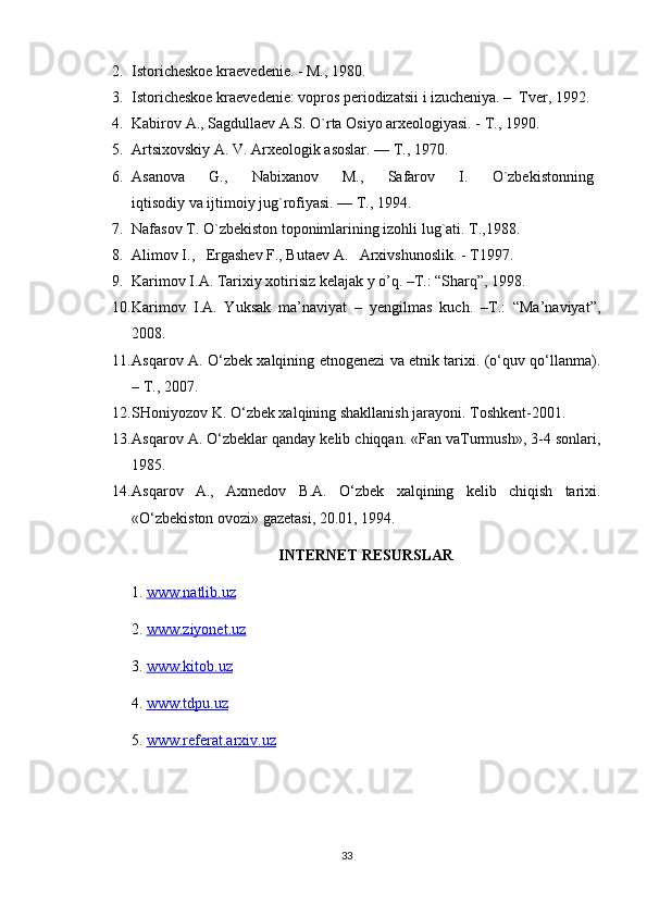 2. Istoricheskoe kraevedenie. - M., 1980.
3. Istoricheskoe kraevedenie: vopros periodizatsii i izucheniya. –  Tver, 1992. 
4. Kabirov A., Sagdullaev A.S. O`rta Osiyo arxeologiyasi. - T., 1990.
5. Artsixovskiy A. V. Arxeologik asoslar. — T., 1970.
6. Asanova         G.,         Nabixanov         M.,         Safarov         I.         O`zbekistonning  
iqtisodiy va ijtimoiy jug`rofiyasi. — T., 1994.
7. Nafasov T. O`zbekiston toponimlarining izohli lug`ati. T.,1988.
8. Alimov I.,   Ergashev F., Butaev A.   Arxivshunoslik. - T1997.
9. Karimov I.A. Tarixiy xotirisiz kelajak y o’q. –T.: “Sharq”, 1998.
10. Karimov   I.A.   Yuksak   ma’naviyat   –   yengilmas   kuch.   –T.:   “Ma’naviyat”,
2008.
11. Asqarov A. O‘zbek xalqining etnogenezi va etnik tarixi. (o‘quv qo‘llanma).
– T., 2007.
12. SHoniyozov K. O‘zbek xalqining shakllanish jarayoni. Toshkent-2001.
13. Asqarov A. O‘zbeklar qanday kelib chiqqan. «Fan vaTurmush», 3-4 sonlari,
1985.
14. Asqarov   A.,   Axmedov   B.A.   O‘zbek   xalqining   kelib   chiqish   tarixi.
«O‘zbekiston ovozi» gazetasi, 20.01, 1994.
INTERNET RESURSLAR
1.  www.natlib.uz  
2.  www.ziyonet.uz   
3.  www.kitob.uz
4.  www.tdpu.uz
5.  www.referat.arxiv.uz
33 