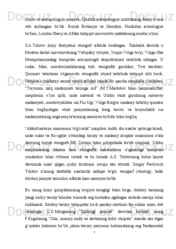 Osiyo va antropologiya jamiyati, Qirollik antropologiya institutining faxriy a’zosi
etib   saylangani   bo‘ldi.   Buyuk   Britaniya   va   Irlandiya,   Hindiston   arxeologiya
bo'limi, London Sharq va Afrika tadqiqot universiteti maktabining muxbir a'zosi.
S.A.Tolstov   ilmiy   faoliyatini   etnograf   sifatida   boshlagan.   Talabalik   davrida   u
Moskva davlat universitetining Vetlujskiy viloyati, Yuqori Volga bo'yi, Volga-Oka
Mesopotamiyadagi   kompleks   antropologik   ekspeditsiyasi   tarkibida   ishlagan.   U
ruslar,   Mari,   mordoviyaliklarning   turli   etnografik   guruhlari,   Tver   karellari,
Qosimov   tatarlarini   o'rganuvchi   etnografik   otryad   tarkibida   tadqiqot   olib   bordi.
Natijada u markaziy sanoat rayoni xalqlari haqida bir qancha maqolalar, jumladan,
“Teryuxon   xalq   madaniyati   tarixiga   oid”   (M.T.Markelov   bilan   hammualliflik)
maqolasini   e’lon   qildi,   unda   material   va   Ushbu   etnik   guruhning   ma'naviy
madaniyati, mordoviyaliklar uni Fin-Ugr, Volga-Bulg'or madaniy tarkibiy qismlari
bilan   bog'laydigan   etnik   jarayonlarning   keng   tasviri   va   keyinchalik   rus
madaniyatining unga aniq ta'sirining namoyon bo'lishi bilan bog'liq.
"Akkulturatsiya muammosi to'g'risida" maqolasi xuddi shu asarlar qatoriga kiradi,
unda  ruslar   va  fin-ugrlar   o'rtasidagi   tarixiy  va   madaniy  aloqalar   muammosi   o'sha
davrning   buyuk   etnografi   DK   Zelenin   bilan   polemikada   ko'rib   chiqiladi.   Ushbu
maqolalarning   ikkalasi   ham   etnografik   materiallarni   o'rganishga   kompleks
yondashuv   bilan   e'tiborni   tortadi   va   bu   borada   A.S.   Tolstovning   butun   hayoti
davomida   amal   qilgan   ijodiy   kredosini   yorqin   aks   ettiradi.   Sergey   Pavlovich
Tolstov   o'zining   dastlabki   asarlarida   nafaqat   to'g'ri   etnograf   (etnolog),   balki
ibtidoiy jamiyat tarixchisi sifatida ham namoyon bo'ldi.
Bu   uning   ilmiy   qiziqishlarining   beqiyos   kengligi   bilan   birga,   ibtidoiy   tarixning
yangi milliy tarixiy bilimlar tizimida eng boshidan egallagan alohida mavqei bilan
izohlanadi. Ibtidoiy tarixiy tadqiqotlar hech qanday mavhum fan sohasi emas, deb
ishonilgan.   L.G.Morganning   “Qadimgi   jamiyat”   davridan   boshlab,   uning
F.Engelsning “Oila, xususiy mulk va davlatning kelib chiqishi” asarida aks  etgan
g‘oyalari   hukmron   bo‘lib,   jahon-tarixiy   jarayonni   tushunishning   eng   fundamental
7 