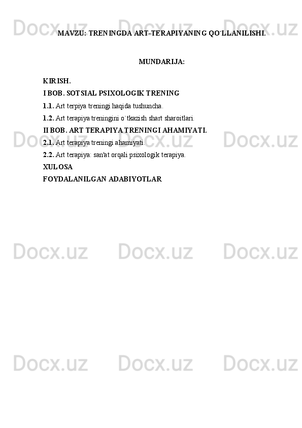 MAVZU:  TRENINGDA ART-TERAPIYANING QO`LLANILISHI.
MUNDARIJA:
KIRISH.
I BOB. SOTSIAL PSIXOLOGIK TRENING
1.1.  Art terpiya treningi haqida tushuncha.
1.2.  Art terapiya treningini o`tkazish shart sharoitlari.
         II BOB.  ART TERAPIYA TRENINGI AHAMIYATI.
2.1.  Art terapiya treningi ahamiyati.
2.2.  Art terapiya: san'at orqali psixologik terapiya.
XULOSA
FOYDALANILGAN ADABIYOTLAR 