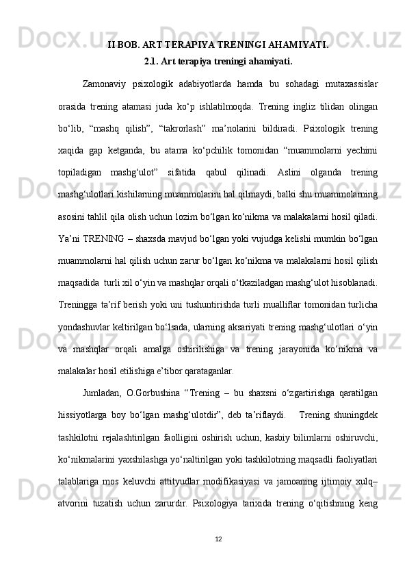 II BOB. ART TERAPIYA TRENINGI AHAMIYATI.
2.1. Art terapiya treningi ahamiyati.
Zamonaviy   psixologik   adabiyotlarda   hamda   bu   sohadagi   mutaxassislar
orasida   trening   atamasi   juda   ko‘p   ishlatilmoqda.   Trening   ingliz   tilidan   olingan
bo‘lib,   “mashq   qilish”,   “takrorlash”   ma’nolarini   bildiradi.   Psixologik   trening
xaqida   gap   ketganda,   bu   atama   ko‘pchilik   tomonidan   “muammolarni   yechimi
topiladigan   mashg‘ulot”   sifatida   qabul   qilinadi.   Aslini   olganda   trening
mashg‘ulotlari kishilarning muammolarini hal qilmaydi, balki shu muammolarning
asosini tahlil qila olish uchun lozim bo‘lgan ko‘nikma va malakalarni hosil qiladi.
Ya’ni TRENING – shaxsda mavjud bo‘lgan yoki vujudga kelishi mumkin bo‘lgan
muammolarni hal qilish uchun zarur bo‘lgan ko‘nikma va malakalarni hosil qilish
maqsadida  turli xil o‘yin va mashqlar orqali o‘tkaziladgan mashg‘ulot hisoblanadi.
Treningga  ta’rif   berish  yoki   uni  tushuntirishda  turli  mualliflar   tomonidan  turlicha
yondashuvlar keltirilgan bo‘lsada, ularning aksariyati trening mashg‘ulotlari o‘yin
va   mashqlar   orqali   amalga   oshirilishiga   va   trening   jarayonida   ko‘nikma   va
malakalar hosil etilishiga e’tibor qarataganlar.  
Jumladan,   O.Gorbushina   “Trening   –   bu   shaxsni   o‘zgartirishga   qaratilgan
hissiyotlarga   boy   bo‘lgan   mashg‘ulotdir”,   deb   ta’riflaydi.       Trening   shuningdek
tashkilotni   rejalashtirilgan   faolligini   oshirish   uchun,   kasbiy   bilimlarni   oshiruvchi,
ko‘nikmalarini yaxshilashga yo‘naltirilgan yoki tashkilotning maqsadli faoliyatlari
talablariga   mos   keluvchi   attityudlar   modifikasiyasi   va   jamoaning   ijtimoiy   xulq–
atvorini   tuzatish   uchun   zarurdir.   Psixologiya   tarixida   trening   o‘qitishning   keng
12 