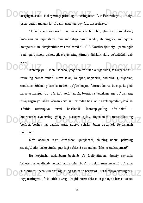 tarqalgan   shakli   faol   ijtimoiy-psixologik   treninglardir.   L.A.Petrovskaya   ijtimoiy-
psixologik treningga ta’rif berar ekan, uni quyidagicha izohlaydi:  
“Trening   –   shaxslararo   munosabatlardagi   bilimlar,   ijtimoiy   ustanovkalar,
ko‘nikma   va   tajribalarni   rivojlantirishga   qaratilgandir,   shuningdek,   muloqotda
kompetentlikni rivojlantirish vositasi hamdir”.  G.A.Kovalev ijtimoiy – psixologik
treningni  ijtimoiy  psixologik  o‘qitishning   ijtimoiy  didaktik  aktiv  yo‘nalishdir   deb
ataydi.
Izoterapiya... Ushbu sohada, yuqorida ta'kidlab o'tilganidek, tasviriy san'at -
rasmning   barcha   turlari,   mozaikalar,   kollajlar,   bo'yanish,   bodibilding,   niqoblar,
modellashtirishning   barcha   turlari,   qo'g'irchoqlar,   fotosuratlar   va   boshqa   ko'plab
narsalar   mavjud.   Bu   juda   ko'p   sonli   texnik,   texnik   va   texnikaga   ega   bo'lgan   eng
rivojlangan yo'nalish.  Aynan chizilgan  rasmdan  boshlab  psixoterapevtik yo'nalish
sifatida   artterapiya   tarixi   boshlandi.   Izoterapiyaning   afzalliklari   -
kontrendikatsiyalarning   yo'qligi,   nisbatan   qulay   foydalanish,   materiallarning
boyligi,   boshqa   har   qanday   psixoterapiya   sohalari   bilan   birgalikda   foydalanish
qobiliyati.
Ko'p   odamlar   rasm   chizishdan   qo'rqishadi,   shuning   uchun   psixolog
mashg'ulotlarida ko'pincha quyidagi so'zlarni eshitadilar: "Men chizolmayman!"
Bu   ko'pincha   maktabdan   boshlab   o'z   faoliyatimizni   doimiy   ravishda
baholashga   odatlanib   qolganligimiz   bilan   bog'liq.   Lekin   men   xursand   bo'lishga
shoshildim - hech kim sizning ishingizga baho bermaydi. Art-terapiya sizning his-
tuyg'ularingizni ifoda etish, o'zingiz haqida rasm chizish orqali aytib berish uchun
13 