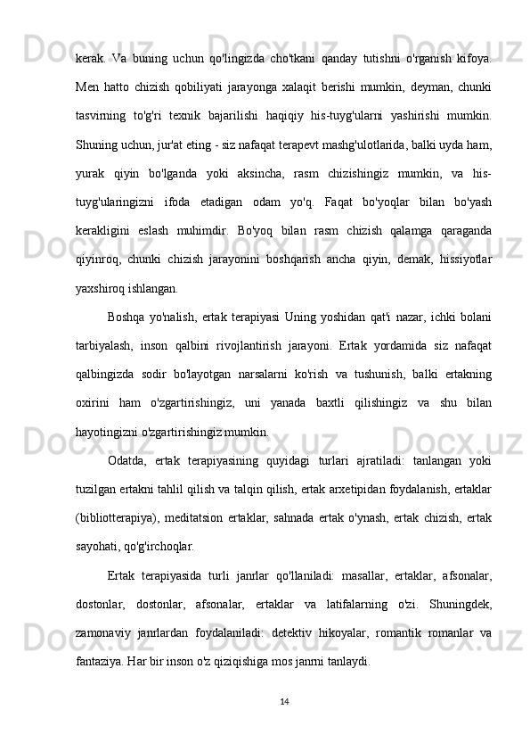 kerak.   Va   buning   uchun   qo'lingizda   cho'tkani   qanday   tutishni   o'rganish   kifoya.
Men   hatto   chizish   qobiliyati   jarayonga   xalaqit   berishi   mumkin,   deyman,   chunki
tasvirning   to'g'ri   texnik   bajarilishi   haqiqiy   his-tuyg'ularni   yashirishi   mumkin.
Shuning uchun, jur'at eting - siz nafaqat terapevt mashg'ulotlarida, balki uyda ham,
yurak   qiyin   bo'lganda   yoki   aksincha,   rasm   chizishingiz   mumkin,   va   his-
tuyg'ularingizni   ifoda   etadigan   odam   yo'q.   Faqat   bo'yoqlar   bilan   bo'yash
kerakligini   eslash   muhimdir.   Bo'yoq   bilan   rasm   chizish   qalamga   qaraganda
qiyinroq,   chunki   chizish   jarayonini   boshqarish   ancha   qiyin,   demak,   hissiyotlar
yaxshiroq ishlangan.
Boshqa   yo'nalish,   ertak   terapiyasi   Uning   yoshidan   qat'i   nazar,   ichki   bolani
tarbiyalash,   inson   qalbini   rivojlantirish   jarayoni.   Ertak   yordamida   siz   nafaqat
qalbingizda   sodir   bo'layotgan   narsalarni   ko'rish   va   tushunish,   balki   ertakning
oxirini   ham   o'zgartirishingiz,   uni   yanada   baxtli   qilishingiz   va   shu   bilan
hayotingizni o'zgartirishingiz mumkin.
Odatda,   ertak   terapiyasining   quyidagi   turlari   ajratiladi:   tanlangan   yoki
tuzilgan ertakni tahlil qilish va talqin qilish, ertak arxetipidan foydalanish, ertaklar
(bibliotterapiya),   meditatsion   ertaklar,   sahnada   ertak   o'ynash,   ertak   chizish,   ertak
sayohati, qo'g'irchoqlar.
Ertak   terapiyasida   turli   janrlar   qo'llaniladi:   masallar,   ertaklar,   afsonalar,
dostonlar,   dostonlar,   afsonalar,   ertaklar   va   latifalarning   o'zi.   Shuningdek,
zamonaviy   janrlardan   foydalaniladi:   detektiv   hikoyalar,   romantik   romanlar   va
fantaziya. Har bir inson o'z qiziqishiga mos janrni tanlaydi.
14 