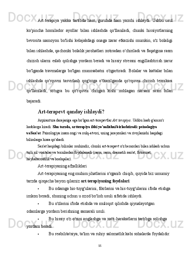 Art   terapiya  yakka   tartibda  ham,   guruhda   ham   yaxshi   ishlaydi.   Ushbu   usul
ko'pincha   homilador   ayollar   bilan   ishlashda   qo'llaniladi,   chunki   hissiyotlarning
bevosita namoyon bo'lishi  kelajakdagi onaga zarar etkazishi  mumkin, o'z bolaligi
bilan ishlashda, qachonki bolalik jarohatlari xotiradan o'chiriladi va faqatgina rasm
chizish ularni eslab qolishga yordam beradi va hissiy stressni engillashtirish zarur
bo'lganda   travmalarga   bo'lgan   munosabatni   o'zgartiradi.   Bolalar   va   kattalar   bilan
ishlashda   qo'rquvni   tasvirlash   qog'ozga   o'tkazilganda   qo'rquvni   chizish   texnikasi
qo'llaniladi,   so'ngra   bu   qo'rquvni   chizgan   kishi   xohlagan   narsani   rasm   bilan
bajaradi.
Art-terapevt qanday ishlaydi?
Aspirantura darajasiga ega bo'lgan art-terapevtlar   Art terapiya . Ushbu kasb g'amxo'r 
kasblarga kiradi.   Shu tarzda, artterapiya ikki yo'nalishni birlashtiradi: psixologiya 
vaSan'at . Psixologiya inson ongi va xulq-atvori, uning jarayonlari va rivojlanishi haqidagi 
bilimlarga hissa qo'shadi.
San'at haqidagi bilimlar muhimdir, chunki art-terapevt o'z bemorlari bilan ishlash uchun 
turli xil vositalar va texnikadan foydalanadi (rasm, rasm, dramatik san'at, fotosurat, 
haykaltaroshlik va boshqalar).
Art-terapiyaning afzalliklari
Art-terapiyaning eng muhim jihatlarini o'rganib chiqib, quyida biz umumiy 
tarzda qisqacha bayon qilamiz   art terapiyaning foydalari :
 Bu odamga his-tuyg'ularini, fikrlarini va his-tuyg'ularini ifoda etishga 
imkon beradi, shuning uchun u ozod bo'lish usuli sifatida ishlaydi.
 Bu o'zlarini ifoda etishda va muloqot qilishda qiynalayotgan 
odamlarga yordam berishning samarali usuli.
 Bu hissiy o'z-o'zini anglashga va xatti-harakatlarni tartibga solishga 
yordam beradi.
 Bu reabilitatsiya, ta'lim va ruhiy salomatlik kabi sohalarda foydalidir.
15 