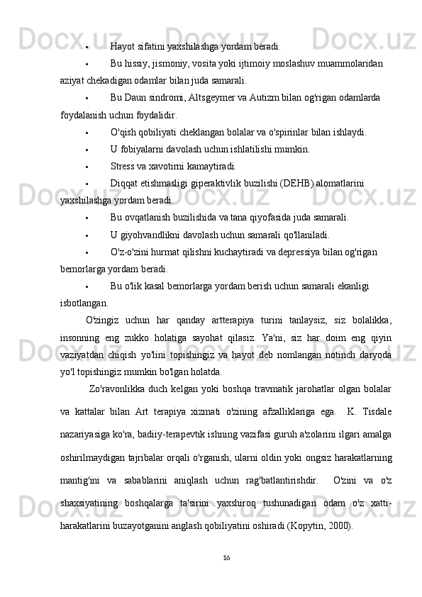  Hayot sifatini yaxshilashga yordam beradi.
 Bu hissiy, jismoniy, vosita yoki ijtimoiy moslashuv muammolaridan 
aziyat chekadigan odamlar bilan juda samarali.
 Bu Daun sindromi, Altsgeymer va Autizm bilan og'rigan odamlarda 
foydalanish uchun foydalidir.
 O'qish qobiliyati cheklangan bolalar va o'spirinlar bilan ishlaydi.
 U fobiyalarni davolash uchun ishlatilishi mumkin.
 Stress va xavotirni kamaytiradi.
 Diqqat etishmasligi giperaktivlik buzilishi (DEHB) alomatlarini 
yaxshilashga yordam beradi.
 Bu ovqatlanish buzilishida va tana qiyofasida juda samarali.
 U giyohvandlikni davolash uchun samarali qo'llaniladi.
 O'z-o'zini hurmat qilishni kuchaytiradi va depressiya bilan og'rigan 
bemorlarga yordam beradi.
 Bu o'lik kasal bemorlarga yordam berish uchun samarali ekanligi 
isbotlangan.
O'zingiz   uchun   har   qanday   artterapiya   turini   tanlaysiz,   siz   bolalikka,
insonning   eng   zukko   holatiga   sayohat   qilasiz.   Ya'ni,   siz   har   doim   eng   qiyin
vaziyatdan   chiqish   yo'lini   topishingiz   va   hayot   deb   nomlangan   notinch   daryoda
yo'l topishingiz mumkin bo'lgan holatda.
  Zo'ravonlikka   duch   kelgan   yoki   boshqa   travmatik   jarohatlar   olgan   bolalar
va   kattalar   bilan   Art   terapiya   xizmati   o'zining   afzalliklariga   ega.     K.   Tisdale
nazariyasiga ko'ra, badiiy-terapevtik ishning vazifasi guruh a'zolarini ilgari amalga
oshirilmaydigan tajribalar orqali o'rganish, ularni oldin yoki ongsiz harakatlarning
mantig'ini   va   sabablarini   aniqlash   uchun   rag'batlantirishdir.     O'zini   va   o'z
shaxsiyatining   boshqalarga   ta'sirini   yaxshiroq   tushunadigan   odam   o'z   xatti-
harakatlarini buzayotganini anglash qobiliyatini oshiradi (Kopytin, 2000).
16 
