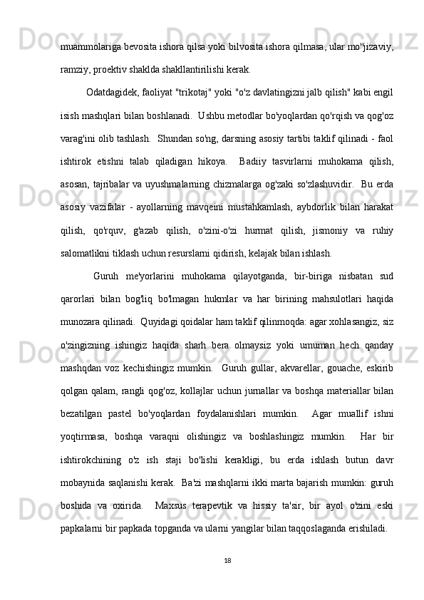muammolariga bevosita ishora qilsa yoki bilvosita ishora qilmasa, ular mo''jizaviy,
ramziy, proektiv shaklda shakllantirilishi kerak.
Odatdagidek, faoliyat "trikotaj" yoki "o'z davlatingizni jalb qilish" kabi engil
isish mashqlari bilan boshlanadi.  Ushbu metodlar bo'yoqlardan qo'rqish va qog'oz
varag'ini olib tashlash.   Shundan so'ng, darsning asosiy tartibi taklif qilinadi - faol
ishtirok   etishni   talab   qiladigan   hikoya.     Badiiy   tasvirlarni   muhokama   qilish,
asosan,  tajribalar  va uyushmalarning chizmalarga og'zaki  so'zlashuvidir.    Bu erda
asosiy   vazifalar   -   ayollarning   mavqeini   mustahkamlash,   aybdorlik   bilan   harakat
qilish,   qo'rquv,   g'azab   qilish,   o'zini-o'zi   hurmat   qilish,   jismoniy   va   ruhiy
salomatlikni tiklash uchun resurslarni qidirish, kelajak bilan ishlash.
  Guruh   me'yorlarini   muhokama   qilayotganda,   bir-biriga   nisbatan   sud
qarorlari   bilan   bog'liq   bo'lmagan   hukmlar   va   har   birining   mahsulotlari   haqida
munozara qilinadi.  Quyidagi qoidalar ham taklif qilinmoqda: agar xohlasangiz, siz
o'zingizning   ishingiz   haqida   sharh   bera   olmaysiz   yoki   umuman   hech   qanday
mashqdan   voz   kechishingiz   mumkin.     Guruh   gullar,   akvarellar,   gouache,   eskirib
qolgan qalam, rangli  qog'oz, kollajlar  uchun jurnallar  va boshqa  materiallar  bilan
bezatilgan   pastel   bo'yoqlardan   foydalanishlari   mumkin.     Agar   muallif   ishni
yoqtirmasa,   boshqa   varaqni   olishingiz   va   boshlashingiz   mumkin.     Har   bir
ishtirokchining   o'z   ish   staji   bo'lishi   kerakligi,   bu   erda   ishlash   butun   davr
mobaynida saqlanishi kerak.   Ba'zi mashqlarni ikki marta bajarish mumkin: guruh
boshida   va   oxirida.     Maxsus   terapevtik   va   hissiy   ta'sir,   bir   ayol   o'zini   eski
papkalarni bir papkada topganda va ularni yangilar bilan taqqoslaganda erishiladi.
18 