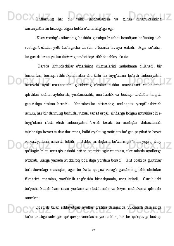 Sinflarning   har   bir   tsikli   jarohatlanish   va   guruh   dinamikasining
xususiyatlarini hisobga olgan holda o'z mantig'iga ega.
  Kurs   mashg'ulotlarining   boshida   guruhga   hisobot   beradigan   haftaning   uch
soatiga   beshdan   yetti   haftagacha   darslar   o'tkazish   tavsiya   etiladi.     Agar   so'ralsa,
kelgusida terapiya kurslarining navbatdagi siklida ishlay olasiz.
  Darsda   ishtirokchilar   o'zlarining   chizmalarini   muhokama   qilishadi,   bir
tomondan,   boshqa   ishtirokchilardan   shu   kabi   his-tuyg'ularni   ko'rish   imkoniyatini
beruvchi   ayol   maslahatchi   guruhning   a'zolari   ushbu   mavzularni   muhokama
qilishlari   uchun   aybdorlik,   yordamsizlik,   umidsizlik   va   boshqa   davlatlar   haqida
gapirishga   imkon   beradi.     Ishtirokchilar   o'rtasidagi   muloqotni   yengillashtirish
uchun, har bir darsning boshida, vizual san'at orqali sinflarga kelgan murakkab his-
tuyg'ularni   ifoda   etish   imkoniyatini   berish   kerak:   bu   mashqlar   shikastlanish
tajribasiga bevosita daxldor emas, balki ayolning xotirjam bo'lgan paytlarida hayot
va vaziyatlarni nazarda tutadi   .   Ushbu mashqlarni ko'zlaringiz bilan yopiq, chap
qo'lingiz bilan musiqiy asbobi  ostida bajarishingiz mumkin, ular odatda ayollarga
o'xshab, ularga yanada kuchliroq bo'lishga yordam  beradi.   Sinf  boshida guruhlar
birlashuvidagi   mashqlar,   agar   bir   katta   qog'oz   varag'i   guruhining   ishtirokchilari
fikrlarini,   masalan,   xavfsizlik   to'g'risida   birlashganda,   mos   keladi.     Guruh   ishi
bo'yicha   kutish   ham   rasm   yordamida   ifodalanishi   va   keyin   muhokama   qilinishi
mumkin.
Qo'rqish   bilan   ishlayotgan   ayollar   grafika   darajasida   yuksalish   darajasiga
ko'ra   tartibga   solingan   qo'rquv   piramidasini   yaratadilar,   har   bir   qo'rquvga   boshqa
19 