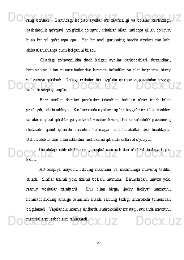 rang   beriladi.     Guruhdagi   ko'plab   ayollar   o'z   xavfsizligi   va   bolalar   xavfsizligi,
qashshoqlik   qo'rquvi,   yolg'izlik   qo'rquvi,   erkaklar   bilan   muloqot   qilish   qo'rquvi
bilan   bir   xil   qo'rquvga   ega.     Har   bir   ayol   guruhning   barcha   a'zolari   shu   kabi
shikastlanishlarga duch kelganini biladi.
  Oiladagi   zo'ravonlikka   duch   kelgan   ayollar   qarindoshlari,   farzandlari,
hamkasblari   bilan   munosabatlaridan   bezovta   bo'ladilar   va   ular   ko'pincha   hissiy
izolyatsiya qilishadi.   Do'stga nisbatan his-tuyg'ular qo'rquv va g'azabdan sevgiga
va hatto sevgiga bog'liq.
  Ba'zi   ayollar   sherikni   jazolashni   istaydilar,   ba'zilari   o'zini   tutish   bilan
jazolaydi, deb hisoblaydi.  Sinf xonasida ayollarning his-tuyg'ularini ifoda etishlari
va ularni  qabul qilishlariga yordam  berishlari  kerak, chunki  ko'pchilik g'azabning
ifodasidir   qabul   qilinishi   mumkin   bo'lmagan   xatti-harakatlar   deb   hisoblaydi.
Ushbu blokda ular bilan ishlashni muhokama qilishda katta rol o'ynaydi.
  Guruhdagi   ishtirokchilarning   maqbul   soni   uch   dan   o'n   besh   kishiga   to'g'ri
keladi.
  Art-terapiya   maydoni   ishning   mazmuni   va   mazmuniga   muvofiq   tashkil
etiladi.     Sinflar   tizimli   yoki   tizimli   bo'lishi   mumkin.     Birinchidan,   mavzu   yoki
rasmiy   vositalar   xarakterli.     Shu   bilan   birga,   ijodiy   faoliyat   mazmuni,
homiladorlikning   amalga   oshirilish   shakli,   ishning   tezligi   ishtirokchi   tomonidan
belgilanadi.  Yapılandırılmamış sinflarda ishtirokchilar mustaqil ravishda mavzuni,
materiallarni, asboblarni tanlashadi.
20 