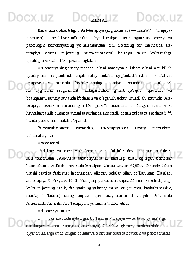 KIRISH
Kurs ishi dolzarbligi : Art-terapiya   ( inglizcha :   art   — „san at“ +ʼ   terapiya-
davolash )   -   san at	
ʼ   va   ijodkorlikdan   foydalanishga   asoslangan   psixoterapiya   va
psixologik   korreksiyaning   yo nalishlaridan   biri.   So zning   tor   ma nosida   art-	
ʻ ʻ ʼ
terapiya   odatda   mijozning   psixo-emotsional   holatiga   ta sir   ko rsatishga	
ʼ ʻ
qaratilgan   vizual   art terapiyani anglatadi .
Art-terapiyaning asosiy maqsadi  o zini namoyon qilish va o zini o zi bilish	
ʻ ʻ ʻ
qobiliyatini   rivojlantirish   orqali   ruhiy   holatni   uyg unlashtirishdir..   San atdan	
ʻ ʼ
terapevtik   maqsadlarda   foydalanishning   ahamiyati   shundaki,   u   turli   xil
his-   tuyg ularni	
ʻ   :   sevgi ,   nafrat ,   xafagarchilik,   g azab,	ʻ   qo rquv	ʻ ,   quvonch   va
boshqalarni ramziy ravishda ifodalash va o rganish uchun ishlatilishi mumkin..Art-	
ʻ
terapiya   texnikasi   insonning   ichki   „men“i   mazmuni   u   chizgan   rasm   yoki
haykaltaroshlik qilganda vizual tasvirlarida aks etadi, degan xulosaga asoslanadi   [1]
,
bunda psixikaning holati o zgaradi.	
ʻ
Psixoanaliz   nuqtai   nazaridan,   art-terapiyaning   asosiy   mexanizmi
sublimatsiyadir
Atama tarixi
„Art   terapiya“   atamasi   (so zma-so z:   san at   bilan   davolash)   rassom   Adrian	
ʻ ʻ ʼ
Xill   tomonidan   1938-yilda   sanatoriylarda   sil   kasalligi   bilan   og rigan   bemorlar	
ʻ
bilan ishini tavsiflash jarayonida kiritilgan. Ushbu usullar AQShda Ikkinchi   Jahon
urushi   paytida   fashistlar   lagerlaridan   olingan   bolalar   bilan   qo llanilgan.   Dastlab,	
ʻ
art-terapiya   Z. Freyd   va   K. G. Yungning   psixoanalitik qarashlarini aks ettirdi, unga
ko ra   mijozning   badiiy   faoliyatining   yakuniy   mahsuloti   (chizma,   haykaltaroshlik,	
ʻ
montaj   bo ladimi)   uning   ongsiz   aqliy   jarayonlarini   ifodalaydi.  	
ʻ 1969-yilda
Amerikada Amerika Art Terapiya Uyushmasi tashkil etildi  
Art-terapiya turlari
1. Tor ma noda aytadigan bo lsak, art-terapiya	
ʼ ʻ   — bu tasviriy san atga 	ʼ
asoslangan chizma terapiyasi (izoterapiya). O qish va ijtimoiy moslashishda 	
ʻ
qiyinchiliklarga duch kelgan bolalar va o smirlar orasida nevrotik va psixosomatik 	
ʻ
3 