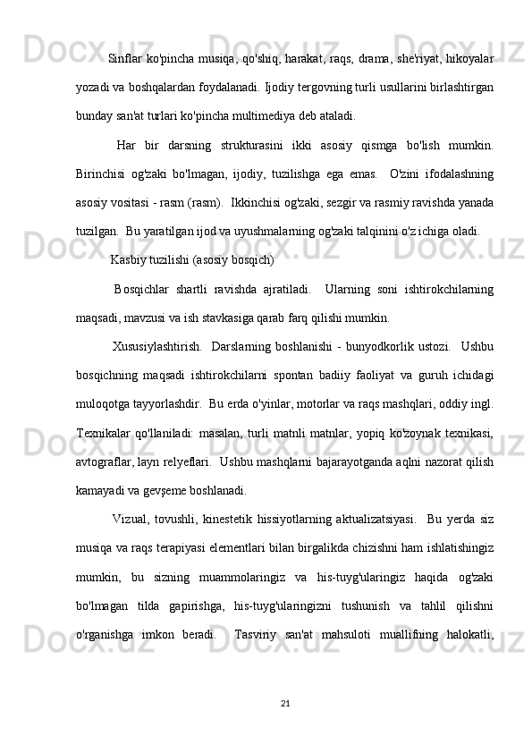 Sinflar  ko'pincha  musiqa,  qo'shiq,  harakat,  raqs,  drama,  she'riyat,  hikoyalar
yozadi va boshqalardan foydalanadi. Ijodiy tergovning turli usullarini birlashtirgan
bunday san'at turlari ko'pincha multimediya deb ataladi.
  Har   bir   darsning   strukturasini   ikki   asosiy   qismga   bo'lish   mumkin.
Birinchisi   og'zaki   bo'lmagan,   ijodiy,   tuzilishga   ega   emas.     O'zini   ifodalashning
asosiy vositasi - rasm (rasm).  Ikkinchisi og'zaki, sezgir va rasmiy ravishda yanada
tuzilgan.  Bu yaratilgan ijod va uyushmalarning og'zaki talqinini o'z ichiga oladi.
 Kasbiy tuzilishi (asosiy bosqich)
  Bosqichlar   shartli   ravishda   ajratiladi.     Ularning   soni   ishtirokchilarning
maqsadi, mavzusi va ish stavkasiga qarab farq qilishi mumkin.
  Xususiylashtirish.     Darslarning   boshlanishi   -   bunyodkorlik   ustozi.     Ushbu
bosqichning   maqsadi   ishtirokchilarni   spontan   badiiy   faoliyat   va   guruh   ichidagi
muloqotga tayyorlashdir.  Bu erda o'yinlar, motorlar va raqs mashqlari, oddiy ingl.
Texnikalar   qo'llaniladi:   masalan,   turli   matnli   matnlar,   yopiq   ko'zoynak   texnikasi,
avtograflar, layn relyeflari.   Ushbu mashqlarni bajarayotganda aqlni nazorat qilish
kamayadi va gevşeme boshlanadi.
  Vizual,   tovushli,   kinestetik   hissiyotlarning   aktualizatsiyasi.     Bu   yerda   siz
musiqa va raqs terapiyasi elementlari bilan birgalikda chizishni ham ishlatishingiz
mumkin,   bu   sizning   muammolaringiz   va   his-tuyg'ularingiz   haqida   og'zaki
bo'lmagan   tilda   gapirishga,   his-tuyg'ularingizni   tushunish   va   tahlil   qilishni
o'rganishga   imkon   beradi.     Tasviriy   san'at   mahsuloti   muallifning   halokatli,
21 