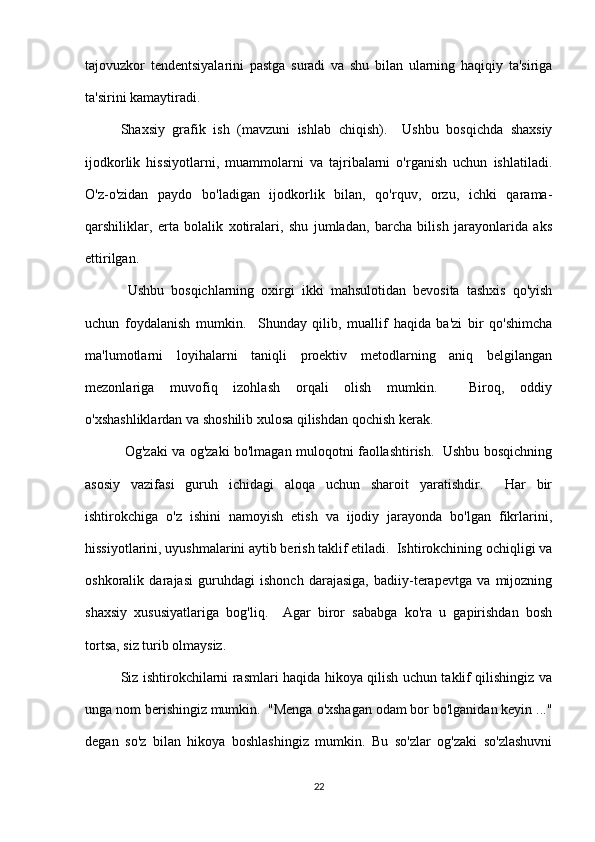 tajovuzkor   tendentsiyalarini   pastga   suradi   va   shu   bilan   ularning   haqiqiy   ta'siriga
ta'sirini kamaytiradi.
Shaxsiy   grafik   ish   (mavzuni   ishlab   chiqish).     Ushbu   bosqichda   shaxsiy
ijodkorlik   hissiyotlarni,   muammolarni   va   tajribalarni   o'rganish   uchun   ishlatiladi.
O'z-o'zidan   paydo   bo'ladigan   ijodkorlik   bilan,   qo'rquv,   orzu,   ichki   qarama-
qarshiliklar,   erta   bolalik   xotiralari,   shu   jumladan,   barcha   bilish   jarayonlarida   aks
ettirilgan.
  Ushbu   bosqichlarning   oxirgi   ikki   mahsulotidan   bevosita   tashxis   qo'yish
uchun   foydalanish   mumkin.     Shunday   qilib,   muallif   haqida   ba'zi   bir   qo'shimcha
ma'lumotlarni   loyihalarni   taniqli   proektiv   metodlarning   aniq   belgilangan
mezonlariga   muvofiq   izohlash   orqali   olish   mumkin.     Biroq,   oddiy
o'xshashliklardan va shoshilib xulosa qilishdan qochish kerak.
  Og'zaki va og'zaki bo'lmagan muloqotni faollashtirish.   Ushbu bosqichning
asosiy   vazifasi   guruh   ichidagi   aloqa   uchun   sharoit   yaratishdir.     Har   bir
ishtirokchiga   o'z   ishini   namoyish   etish   va   ijodiy   jarayonda   bo'lgan   fikrlarini,
hissiyotlarini, uyushmalarini aytib berish taklif etiladi.  Ishtirokchining ochiqligi va
oshkoralik   darajasi   guruhdagi   ishonch   darajasiga,   badiiy-terapevtga   va   mijozning
shaxsiy   xususiyatlariga   bog'liq.     Agar   biror   sababga   ko'ra   u   gapirishdan   bosh
tortsa, siz turib olmaysiz.
Siz ishtirokchilarni rasmlari haqida hikoya qilish uchun taklif qilishingiz va
unga nom berishingiz mumkin.  "Menga o'xshagan odam bor bo'lganidan keyin ..."
degan   so'z   bilan   hikoya   boshlashingiz   mumkin.   Bu   so'zlar   og'zaki   so'zlashuvni
22 