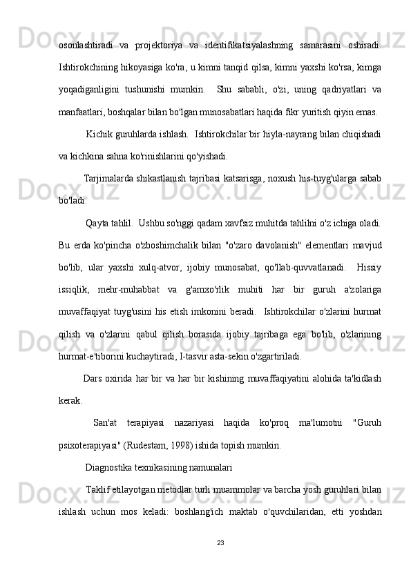 osonlashtiradi   va   projektoriya   va   identifikatsiyalashning   samarasini   oshiradi.
Ishtirokchining hikoyasiga ko'ra, u kimni tanqid qilsa, kimni yaxshi ko'rsa, kimga
yoqadiganligini   tushunishi   mumkin.     Shu   sababli,   o'zi,   uning   qadriyatlari   va
manfaatlari, boshqalar bilan bo'lgan munosabatlari haqida fikr yuritish qiyin emas.
 Kichik guruhlarda ishlash.  Ishtirokchilar bir hiyla-nayrang bilan chiqishadi
va kichkina sahna ko'rinishlarini qo'yishadi.
Tarjimalarda shikastlanish tajribasi katsarisga, noxush his-tuyg'ularga sabab
bo'ladi.
 Qayta tahlil.  Ushbu so'nggi qadam xavfsiz muhitda tahlilni o'z ichiga oladi.
Bu   erda   ko'pincha   o'zboshimchalik   bilan   "o'zaro   davolanish"   elementlari   mavjud
bo'lib,   ular   yaxshi   xulq-atvor,   ijobiy   munosabat,   qo'llab-quvvatlanadi.     Hissiy
issiqlik,   mehr-muhabbat   va   g'amxo'rlik   muhiti   har   bir   guruh   a'zolariga
muvaffaqiyat   tuyg'usini   his   etish   imkonini   beradi.     Ishtirokchilar   o'zlarini   hurmat
qilish   va   o'zlarini   qabul   qilish   borasida   ijobiy   tajribaga   ega   bo'lib,   o'zlarining
hurmat-e'tiborini kuchaytiradi, I-tasvir asta-sekin o'zgartiriladi.
Dars  oxirida  har  bir   va  har   bir  kishining   muvaffaqiyatini   alohida  ta'kidlash
kerak.
  San'at   terapiyasi   nazariyasi   haqida   ko'proq   ma'lumotni   "Guruh
psixoterapiyasi" (Rudestam, 1998) ishida topish mumkin.
 Diagnostika texnikasining namunalari
 Taklif etilayotgan metodlar turli muammolar va barcha yosh guruhlari bilan
ishlash   uchun   mos   keladi:   boshlang'ich   maktab   o'quvchilaridan,   etti   yoshdan
23 