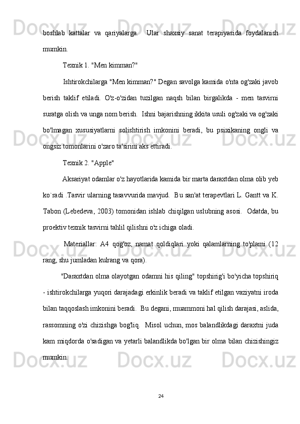 boshlab   kattalar   va   qariyalarga.     Ular   shaxsiy   sanat   terapiyasida   foydalanish
mumkin.
 Texnik 1. "Men kimman?"
 Ishtirokchilarga "Men kimman?" Degan savolga kamida o'nta og'zaki javob
berish   taklif   etiladi.   O'z-o'zidan   tuzilgan   naqsh   bilan   birgalikda   -   men   tasvirni
suratga olish va unga nom berish.  Ishni bajarishning ikkita usuli og'zaki va og'zaki
bo'lmagan   xususiyatlarni   solishtirish   imkonini   beradi,   bu   psixikaning   ongli   va
ongsiz tomonlarini o'zaro ta'sirini aks ettiradi.
 Texnik 2. "Apple"
 Aksariyat odamlar o'z hayotlarida kamida bir marta daraxtdan olma olib yeb
ko`radi .Tasvir ularning tasavvurida mavjud.  Bu san'at terapevtlari L. Gantt va K.
Tabon (Lebedeva, 2003) tomonidan ishlab chiqilgan uslubning asosi.   Odatda, bu
proektiv texnik tasvirni tahlil qilishni o'z ichiga oladi.
  Materiallar:   A4   qog'oz,   namat   qoldiqlari   yoki   qalamlarning   to'plami   (12
rang, shu jumladan kulrang va qora).
"Daraxtdan olma olayotgan odamni his qiling" topshirig'i bo'yicha topshiriq
- ishtirokchilarga yuqori darajadagi erkinlik beradi va taklif etilgan vaziyatni iroda
bilan taqqoslash imkonini beradi.  Bu degani, muammoni hal qilish darajasi, aslida,
rassomning o'zi  chizishga bog'liq.   Misol  uchun, mos balandlikdagi  daraxtni  juda
kam miqdorda o'sadigan va yetarli balandlikda bo'lgan bir olma bilan chizishingiz
mumkin.
24 