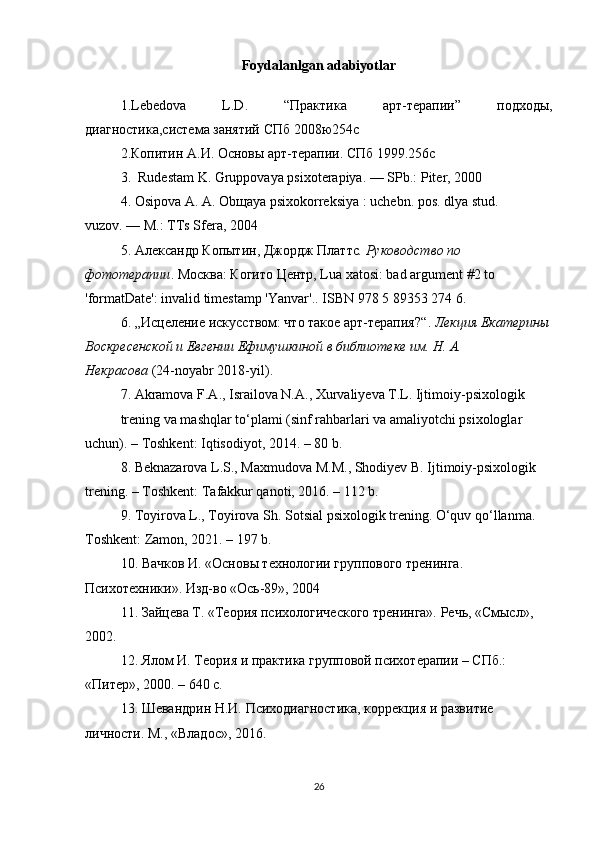 Foydalanlgan   adabiyotlar
1. Lebedova   L . D .   “Практика   арт-терапии”   подходы,
диагностика,система занятий СПб 2008ю254с
2.Копитин А.И. Основы арт-терапии. СПб 1999.256с
3.    Rudestam K. Gruppovaya psixoterapiya.   — SPb.: Piter, 2000
4. Osipova A.   A.   Ob щ aya psixokorreksiya   : uchebn. pos. dlya stud. 
vuzov.   — M.: TTs Sfera, 2004
5.   Александр   Копытин ,  Джордж   Платтс .  Руководство по 
фототерапии . Москва :  Когито   Центр ,   Lua xatosi: bad argument #2 to 
'formatDate': invalid timestamp 'Yanvar'. .   ISBN   978 5 89353 274 6 .  
6.  „Исцqение искусством: что такое арт-терапия?“ .   Лекция Екатерины
Воскресенской и Евгении Ефимушкиной в библиотеке им. Н. А. 
Некрасова   (24-noyabr 2018-yil).
7. Akramova F.A., Israilova N.A., Xurvaliyeva T.L. Ijtimoiy-psixologik 
trening va mashqlar to‘plami (sinf rahbarlari va amaliyotchi psixologlar 
uchun). – Toshkent: Iqtisodiyot, 2014. – 80 b. 
8. Beknazarova L.S., Maxmudova M.M., Shodiyev B. Ijtimoiy-psixologik 
trening. – Toshkent: Tafakkur qanoti, 2016. – 112 b. 
9. Toyirova L., Toyirova Sh. Sotsial psixologik trening. O‘quv qo‘llanma. 
Toshkent: Zamon, 2021. – 197 b. 
10. Вачков И. «Основы технологии группового тренинга. 
Психотехники». Изд-во «Ось-89», 2004 
11. Зайцева Т. «Теория психологического тренинга». Речь, «Смысл», 
2002. 
12. Ялом И. Теория и практика групповой психотерапии – СПб.: 
«Питер», 2000. – 640 с. 
13. Шевандрин Н.И. Психодиагностика, коррекция и развитие 
личности. M., «Владос», 2016.
26 