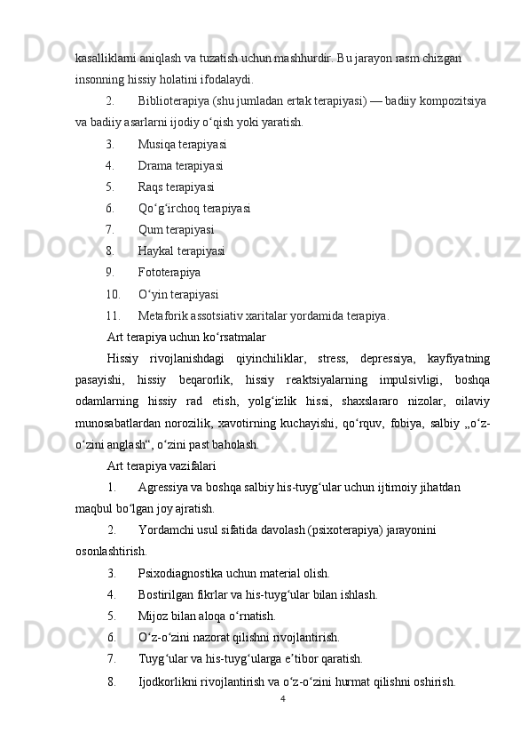 kasalliklarni aniqlash va tuzatish uchun mashhurdir.  Bu jarayon rasm chizgan 
insonning hissiy holatini ifodalaydi.
2. Biblioterapiya (shu jumladan ertak terapiyasi)   — badiiy kompozitsiya 
va badiiy asarlarni ijodiy o qish yoki yaratish.ʻ
3. Musiqa terapiyasi
4. Drama terapiyasi
5. Raqs terapiyasi
6. Qo g irchoq terapiyasi	
ʻ ʻ
7. Qum terapiyasi
8. Haykal terapiyasi
9. Fototerapiya
10. O yin terapiyasi
ʻ
11. Metaforik assotsiativ xaritalar yordamida terapiya.
Art terapiya uchun ko rsatmalar	
ʻ
Hissiy   rivojlanishdagi   qiyinchiliklar,   stress,   depressiya,   kayfiyatning
pasayishi,   hissiy   beqarorlik,   hissiy   reaktsiyalarning   impulsivligi,   boshqa
odamlarning   hissiy   rad   etish,   yolg izlik   hissi,   shaxslararo   nizolar,   oilaviy	
ʻ
munosabatlardan   norozilik,   xavotirning   kuchayishi,   qo rquv,   fobiya,   salbiy   „o z-	
ʻ ʻ
o zini anglash“, o zini past baholash.	
ʻ ʻ
Art terapiya vazifalari
1. Agressiya va boshqa salbiy   his-tuyg ular	
ʻ   uchun ijtimoiy jihatdan 
maqbul bo lgan joy ajratish.	
ʻ
2. Yordamchi usul sifatida davolash ( psixoterapiya ) jarayonini 
osonlashtirish.
3. Psixodiagnostika uchun material olish.
4. Bostirilgan fikrlar va his-tuyg ular bilan ishlash.	
ʻ
5. Mijoz bilan aloqa o rnatish.	
ʻ
6. O z-o zini nazorat qilishni rivojlantirish.	
ʻ ʻ
7. Tuyg ular va his-tuyg ularga e tibor qaratish.	
ʻ ʻ ʼ
8. Ijodkorlikni rivojlantirish va   o z-o zini hurmat qilishni	
ʻ ʻ   oshirish.
4 
