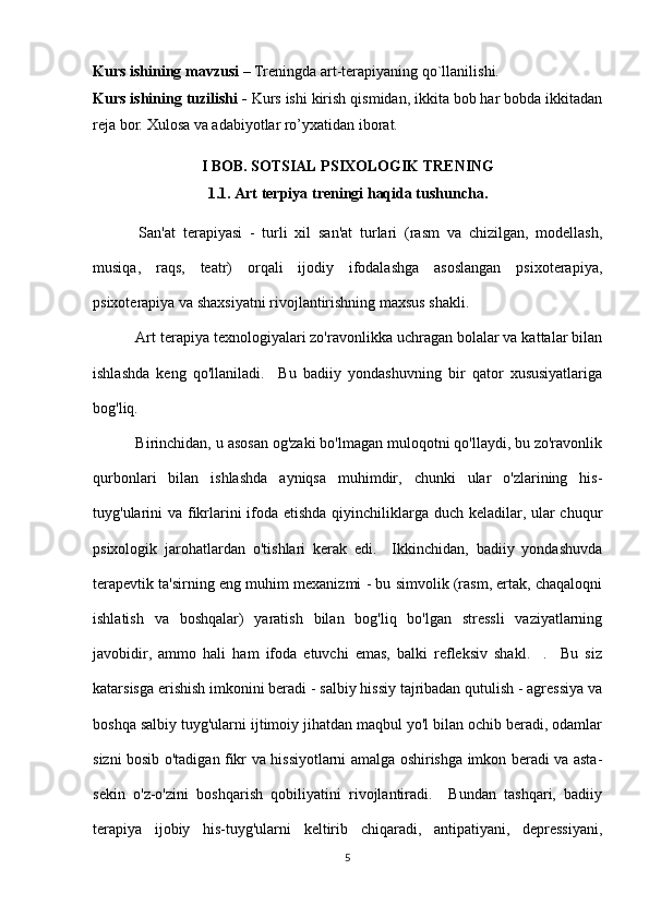 Kurs ishining mavzusi   –   Treningda art-terapiyaning qo`llanilishi.
Kurs ishining tuzilishi -  Kurs ishi kirish qismidan, ikkita bob har bobda ikkitadan
reja bor. Xulosa va adabiyotlar ro’yxatidan iborat.
I BOB. SOTSIAL PSIXOLOGIK TRENING
1.1.  Art terpiya treningi haqida tushuncha.
  San'at   terapiyasi   -   turli   xil   san'at   turlari   (rasm   va   chizilgan,   modellash,
musiqa,   raqs,   teatr)   orqali   ijodiy   ifodalashga   asoslangan   psixoterapiya,
psixoterapiya va shaxsiyatni rivojlantirishning maxsus shakli.
 Art terapiya texnologiyalari zo'ravonlikka uchragan bolalar va kattalar bilan
ishlashda   keng   qo'llaniladi.     Bu   badiiy   yondashuvning   bir   qator   xususiyatlariga
bog'liq.
 Birinchidan, u asosan og'zaki bo'lmagan muloqotni qo'llaydi, bu zo'ravonlik
qurbonlari   bilan   ishlashda   ayniqsa   muhimdir,   chunki   ular   o'zlarining   his-
tuyg'ularini  va fikrlarini  ifoda etishda qiyinchiliklarga duch keladilar, ular chuqur
psixologik   jarohatlardan   o'tishlari   kerak   edi.     Ikkinchidan,   badiiy   yondashuvda
terapevtik ta'sirning eng muhim mexanizmi - bu simvolik (rasm, ertak, chaqaloqni
ishlatish   va   boshqalar)   yaratish   bilan   bog'liq   bo'lgan   stressli   vaziyatlarning
javobidir,   ammo   hali   ham   ifoda   etuvchi   emas,   balki   refleksiv   shakl.     .     Bu   siz
katarsisga erishish imkonini beradi - salbiy hissiy tajribadan qutulish - agressiya va
boshqa salbiy tuyg'ularni ijtimoiy jihatdan maqbul yo'l bilan ochib beradi, odamlar
sizni bosib o'tadigan fikr va hissiyotlarni amalga oshirishga imkon beradi va asta-
sekin   o'z-o'zini   boshqarish   qobiliyatini   rivojlantiradi.     Bundan   tashqari,   badiiy
terapiya   ijobiy   his-tuyg'ularni   keltirib   chiqaradi,   antipatiyani,   depressiyani,
5 