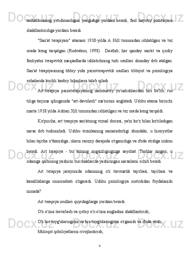 tashabbusning   yetishmasligini   yengishga   yordam   beradi,   faol   hayotiy   pozitsiyani
shakllantirishga yordam beradi.
"San'at   terapiyasi"   atamasi   1938-yilda   A   Hill   tomonidan   ishlatilgan   va   tez
orada   keng   tarqalgan   (Rudestam,   1998).     Dastlab,   har   qanday   san'at   va   ijodiy
faoliyatni   terapevtik maqsadlarda  ishlatishning   turli  usullari   shunday  deb  atalgan.
San'at   terapiyasining   tibbiy   yoki   psixoterapevtik   usullari   tibbiyot   va   psixologiya
sohalarida kuchli kasbiy bilimlarni talab qiladi.
Art-terapiya   psixoterapiyaning   zamonaviy   yo'nalishlaridan   biri   bo'lib,   rus
tiliga tarjima qilinganida "art-davolash" ma'nosini anglatadi. Ushbu atama birinchi
marta 1938 yilda Adrian Xill tomonidan ishlatilgan va tez orada keng tarqaldi.
Ko'pincha, art terapiya san'atning vizual doirasi, ya'ni ko'z bilan ko'riladigan
narsa   deb   tushuniladi.   Ushbu   texnikaning   samaradorligi   shundaki,   u   hissiyotlar
bilan tajriba o'tkazishga, ularni ramziy darajada o'rganishga va ifoda etishga imkon
beradi.   Art   terapiya   -   bu   sizning   ongsizligingizga   sayohat.   Tushlar   singari,   u
odamga qalbining yashirin burchaklarida yashiringan narsalarni ochib beradi.
Art   terapiya   jarayonida   odamning   o'z   travmatik   tajribasi,   tajribasi   va
kasalliklariga   munosabati   o'zgaradi.   Ushbu   psixologiya   metodidan   foydalanish
nimada?
Art terapiya usullari quyidagilarga yordam beradi:
O'z-o'zini tasvirlash va ijobiy o'z-o'zini anglashni shakllantirish;
O'z his-tuyg'ularingizni va his-tuyg'ularingizni o'rganish va ifoda etish;
Muloqot qobiliyatlarini rivojlantirish;
6 