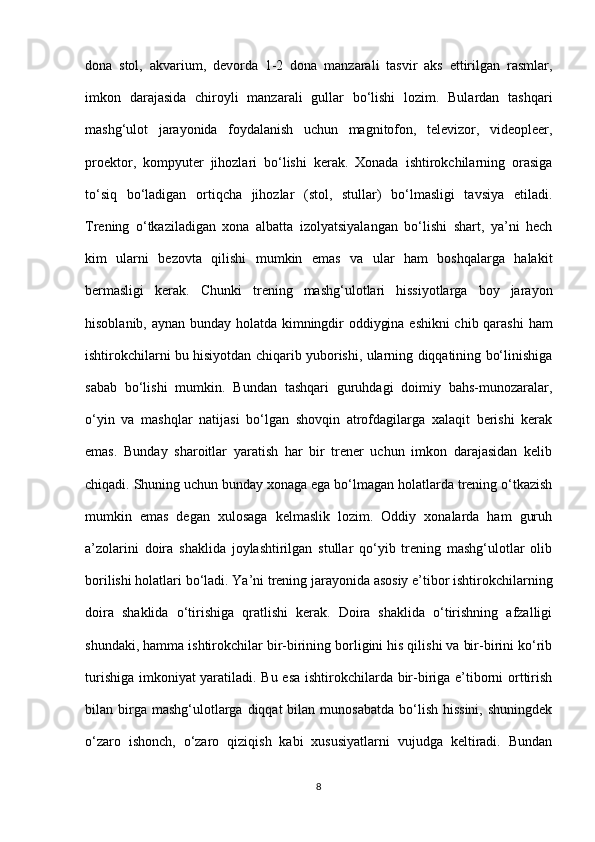 dona   stol,   akvarium,   devorda   1-2   dona   manzarali   tasvir   aks   ettirilgan   rasmlar,
imkon   darajasida   chiroyli   manzarali   gullar   bo‘lishi   lozim.   Bulardan   tashqari
mashg‘ulot   jarayonida   foydalanish   uchun   magnitofon,   televizor,   videopleer,
proektor,   kompyuter   jihozlari   bo‘lishi   kerak.   Xonada   ishtirokchilarning   orasiga
to‘siq   bo‘ladigan   ortiqcha   jihozlar   (stol,   stullar)   bo‘lmasligi   tavsiya   etiladi.
Trening   o‘tkaziladigan   xona   albatta   izolyatsiyalangan   bo‘lishi   shart,   ya’ni   hech
kim   ularni   bezovta   qilishi   mumkin   emas   va   ular   ham   boshqalarga   halakit
bermasligi   kerak.   Chunki   trening   mashg‘ulotlari   hissiyotlarga   boy   jarayon
hisoblanib, aynan bunday holatda kimningdir oddiygina eshikni  chib qarashi  ham
ishtirokchilarni bu hisiyotdan chiqarib yuborishi, ularning diqqatining bo‘linishiga
sabab   bo‘lishi   mumkin.   Bundan   tashqari   guruhdagi   doimiy   bahs-munozaralar,
o‘yin   va   mashqlar   natijasi   bo‘lgan   shovqin   atrofdagilarga   xalaqit   berishi   kerak
emas.   Bunday   sharoitlar   yaratish   har   bir   trener   uchun   imkon   darajasidan   kelib
chiqadi. Shuning uchun bunday xonaga ega bo‘lmagan holatlarda trening o‘tkazish
mumkin   emas   degan   xulosaga   kelmaslik   lozim.   Oddiy   xonalarda   ham   guruh
a’zolarini   doira   shaklida   joylashtirilgan   stullar   qo‘yib   trening   mashg‘ulotlar   olib
borilishi holatlari bo‘ladi. Ya’ni trening jarayonida asosiy e’tibor ishtirokchilarning
doira   shaklida   o‘tirishiga   qratlishi   kerak.   Doira   shaklida   o‘tirishning   afzalligi
shundaki, hamma ishtirokchilar bir-birining borligini his qilishi va bir-birini ko‘rib
turishiga imkoniyat yaratiladi. Bu esa ishtirokchilarda bir-biriga e’tiborni orttirish
bilan birga mashg‘ulotlarga  diqqat  bilan  munosabatda  bo‘lish  hissini,   shuningdek
o‘zaro   ishonch,   o‘zaro   qiziqish   kabi   xususiyatlarni   vujudga   keltiradi.   Bundan
8 