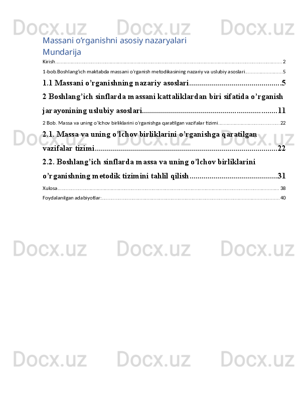 Massani o’rganishni asosiy nazaryalari
Mundarija
Kirish .................................................................................................................................................................. 2
1-bob.Boshlang’ich maktabda massani o’rganish metodikasining nazariy va uslubiy asoslari .......................... 5
1.1 Massani o’rganishning nazariy asoslari .............................................. 5
2 Boshlang’ich sinflarda massani kattaliklardan biri sifatida o’rganish
jarayonining uslubiy asoslari ................................................................... 11
2 Bob. Massa va uning o’lchov birliklarini o’rganishga qaratilgan vazifalar tizimi ............................................ 22
2.1. Massa va uning o’lchov birliklarini o’rganishga qaratilgan 
vazifalar tizimi ........................................................................................... 22
2.2. Boshlang’ich sinflarda massa va uning o’lchov birliklarini 
o’rganishning metodik tizimini tahlil qilish ............................................ 31
Xulosa .............................................................................................................................................................. 38
Foydalanilgan adabiyotlar: .............................................................................................................................. 40 