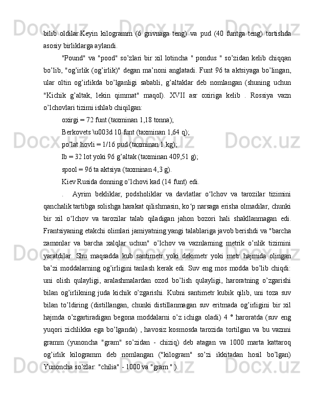 bilib   oldilar.Keyin   kilogramm   (6   grivnaga   teng)   va   pud   (40   funtga   teng)   tortishda
asosiy birliklarga aylandi.
"Pound"  va  "pood"  so’zlari  bir   xil   lotincha   "  pondus  "   so’zidan  kelib  chiqqan
bo’lib, "og’irlik (og’irlik)" degan ma’noni  anglatadi. Funt  96 ta aktsiyaga bo’lingan,
ular   oltin   og’irlikda   bo’lganligi   sababli,   g’altaklar   deb   nomlangan   (shuning   uchun
"Kichik   g’altak,   lekin   qimmat"   maqol).   XVII   asr   oxiriga   kelib   .   Rossiya   vazn
o’lchovlari tizimi ishlab chiqilgan:
oxirgi = 72 funt (taxminan 1,18 tonna);
Berkovets \u003d 10 funt (taxminan 1,64 q);
po’lat hovli = 1/16 pud (taxminan 1 kg);
lb = 32 lot yoki 96 g’altak (taxminan 409,51 g);
spool = 96 ta aktsiya (taxminan 4,3 g).
Kiev Rusida donning o’lchovi kad (14 funt) edi.
.  Ayrim   bekliklar,   podsholiklar   va   davlatlar   o lchov   va   tarozilar   tiziminiʻ
qanchalik tartibga solishga harakat qilishmasin, ko p narsaga erisha olmadilar, chunki	
ʻ
bir   xil   o lchov   va   tarozilar   talab   qiladigan   jahon   bozori   hali   shakllanmagan   edi.	
ʻ
Frantsiyaning etakchi olimlari jamiyatning yangi talablariga javob berishdi va "barcha
zamonlar   va   barcha   xalqlar   uchun"   o’lchov   va   vaznlarning   metrik   o’nlik   tizimini
yaratdilar.   Shu   maqsadda   kub   santimetr   yoki   dekimetr   yoki   metr   hajmida   olingan
ba’zi  moddalarning og’irligini   tanlash  kerak  edi.  Suv eng  mos  modda bo’lib chiqdi:
uni   olish   qulayligi,   aralashmalardan   ozod   bo’lish   qulayligi,   haroratning   o’zgarishi
bilan   og’irlikning   juda   kichik   o’zgarishi.   Kubni   santimetr   kubik   qilib,   uni   toza   suv
bilan   to’ldiring   (distillangan,   chunki   distillanmagan   suv   eritmada   og’irligini   bir   xil
hajmda   o’zgartiradigan   begona   moddalarni   o’z   ichiga   oladi)   4   °   haroratda   (suv   eng
yuqori   zichlikka   ega   bo’lganda)   ,   havosiz   kosmosda   tarozida   tortilgan   va   bu   vaznni
gramm   (yunoncha   "gram"   so’zidan   -   chiziq)   deb   atagan   va   1000   marta   kattaroq
og’irlik   kilogramm   deb   nomlangan   ("kilogram"   so’zi   ikkitadan   hosil   bo’lgan)
Yunoncha so’zlar: "chilia" - 1000 va "gram " ). 