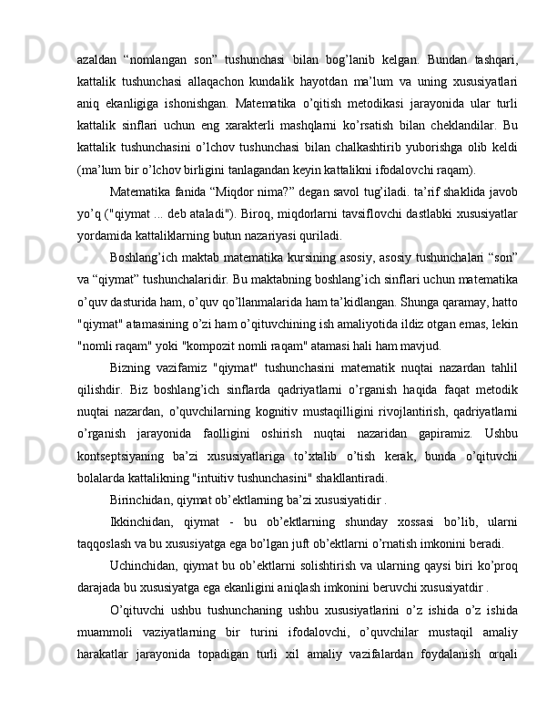 azaldan   “nomlangan   son”   tushunchasi   bilan   bog’lanib   kelgan.   Bundan   tashqari,
kattalik   tushunchasi   allaqachon   kundalik   hayotdan   ma’lum   va   uning   xususiyatlari
aniq   ekanligiga   ishonishgan.   Matematika   o’qitish   metodikasi   jarayonida   ular   turli
kattalik   sinflari   uchun   eng   xarakterli   mashqlarni   ko’rsatish   bilan   cheklandilar.   Bu
kattalik   tushunchasini   o’lchov   tushunchasi   bilan   chalkashtirib   yuborishga   olib   keldi
(ma’lum bir o’lchov birligini tanlagandan keyin kattalikni ifodalovchi raqam).
Matematika fanida “Miqdor nima?” degan savol tug’iladi. ta’rif shaklida javob
yo’q ("qiymat ... deb ataladi"). Biroq, miqdorlarni tavsiflovchi dastlabki xususiyatlar
yordamida kattaliklarning butun nazariyasi quriladi.
Boshlang’ich maktab matematika kursining asosiy, asosiy  tushunchalari  “son”
va “qiymat” tushunchalaridir. Bu maktabning boshlang’ich sinflari uchun matematika
o’quv dasturida ham, o’quv qo’llanmalarida ham ta’kidlangan. Shunga qaramay, hatto
"qiymat" atamasining o’zi ham o’qituvchining ish amaliyotida ildiz otgan emas, lekin
"nomli raqam" yoki "kompozit nomli raqam" atamasi hali ham mavjud.
Bizning   vazifamiz   "qiymat"   tushunchasini   matematik   nuqtai   nazardan   tahlil
qilishdir.   Biz   boshlang’ich   sinflarda   qadriyatlarni   o’rganish   haqida   faqat   metodik
nuqtai   nazardan,   o’quvchilarning   kognitiv   mustaqilligini   rivojlantirish,   qadriyatlarni
o’rganish   jarayonida   faolligini   oshirish   nuqtai   nazaridan   gapiramiz.   Ushbu
kontseptsiyaning   ba’zi   xususiyatlariga   to’xtalib   o’tish   kerak,   bunda   o’qituvchi
bolalarda kattalikning "intuitiv tushunchasini" shakllantiradi.
Birinchidan, qiymat ob’ektlarning ba’zi xususiyatidir .
Ikkinchidan,   qiymat   -   bu   ob’ektlarning   shunday   xossasi   bo’lib,   ularni
taqqoslash va bu xususiyatga ega bo’lgan juft ob’ektlarni o’rnatish imkonini beradi.
Uchinchidan,  qiymat  bu  ob’ektlarni  solishtirish  va  ularning  qaysi  biri   ko’proq
darajada bu xususiyatga ega ekanligini aniqlash imkonini beruvchi xususiyatdir .
O’qituvchi   ushbu   tushunchaning   ushbu   xususiyatlarini   o’z   ishida   o’z   ishida
muammoli   vaziyatlarning   bir   turini   ifodalovchi,   o’quvchilar   mustaqil   amaliy
harakatlar   jarayonida   topadigan   turli   xil   amaliy   vazifalardan   foydalanish   orqali 