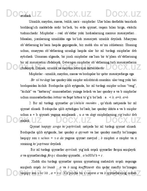 erishadi.
Uzunlik, maydon, massa, tezlik, narx - miqdorlar. Ular bilan dastlabki tanishish
boshlang’ich   maktabda   sodir   bo’ladi,   bu   erda   qiymat,   raqam   bilan   birga,   etakchi
tushunchadir.   Miqdorlar   -   real   ob’ektlar   yoki   hodisalarning   maxsus   xususiyatlari   .
Masalan,   jismlarning   uzunlikka   ega   bo’lish   xususiyati   uzunlik   deyiladi.   Muayyan
ob’ektlarning   ko’lami   haqida   gapirganda,   biz   xuddi   shu   so’zni   ishlatamiz.   Shuning
uchun,   muayyan   ob’ektlarning   uzunligi   haqida   ular   bir   xil   turdagi   miqdorlar   deb
aytishadi.   Umuman   olganda,   bir   jinsli   miqdorlar   ma’lum   bir   to’plam   ob’ektlarining
bir xil xususiyatini ifodalaydi. Geterogen miqdorlar ob’ektlarning turli xususiyatlarini
ifodalaydi. Demak, uzunlik va maydon heterojen kattaliklardir .
Miqdorlar - uzunlik, maydon, massa va boshqalar bir qator xususiyatlarga ega:
.  Bir xil turdagi  har qanday ikki miqdor solishtirish mumkin: ular teng yoki biri
boshqasidan   kichik.   Boshqacha   qilib  aytganda,   bir   xil   turdagi   miqdor   uchun   “teng”,
“kichik” va “kattaroq” munosabatlari  yuzaga keladi  va har  qanday  a va b miqdorlar
uchun munosabatlardan  bittasi  va faqat bittasi to’g’ri bo’ladi  :  a  . < b, a=b, a>b.
2.   Bir   xil   turdagi   qiymatlar   qo’shilishi   mumkin   ,   qo’shish   natijasida   bir   xil
qiymat  olinadi.  Boshqacha   qilib  aytadigan  bo’lsak,  har   qanday ikkita  a va  b  miqdor
uchun   a   +   b   qiymati   yagona   aniqlanadi   ,   u   a   va   dagi   miqdorlarning   yig’indisi   deb
ataladi .
.Qiymat   haqiqiy   songa   ko’paytiriladi,   natijada   bir   xil   turdagi   qiymat   olinadi.
Boshqacha   qilib   aytganda,   har   qanday   a   qiymati   va   har   qanday   manfiy   bo’lmagan
haqiqiy   son   x   uchun   =   x∙a   da   yagona   qiymat   mavjud   ;   b   miqdori   a   miqdor   va   x
sonining  ko’paytmasi  deyiladi  .
. Bir xil turdagi qiymatlar   ayiriladi,   yig’indi orqali qiymatlar farqini aniqlaydi:
a  va qiymatlaridagi  farq c  shunday qiymatki  , a \u003d  b  + c .
.   Xuddi   shu   turdagi   qiymatlar   qismni   qiymatning   mahsuloti   orqali   raqamga
aniqlash   orqali   bo’linadi   :   a   va   b   ning   koeffitsienti   shu   qadar   manfiy   bo’lmagan
haqiqiy son   x bo’lib   ,   a = x∙v .   Ko’pincha bu   x raqami a   va   b   qiymatlarining nisbati 